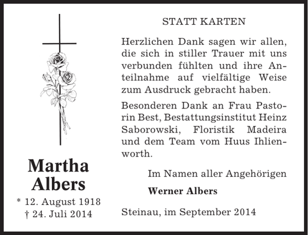 <p>STATT KARTEN<br />Herzlichen Dank sagen wir allen,<br />die sich in stiller Trauer mit uns<br />verbunden fühlten und ihre Anteilnahme auf vielfältige Weise<br />zum Ausdruck gebracht haben.</p><p>Martha<br />Albers<br />* 12. August 1918<br />† 24. Juli 2014</p><p>Besonderen Dank an Frau Pastorin Best, Bestattungsinstitut Heinz<br />Saborowski, Floristik Madeira<br />und dem Team vom Huus Ihlienworth.<br />Im Namen aller Angehörigen<br />Werner Albers<br />Steinau, im September 2014</p>