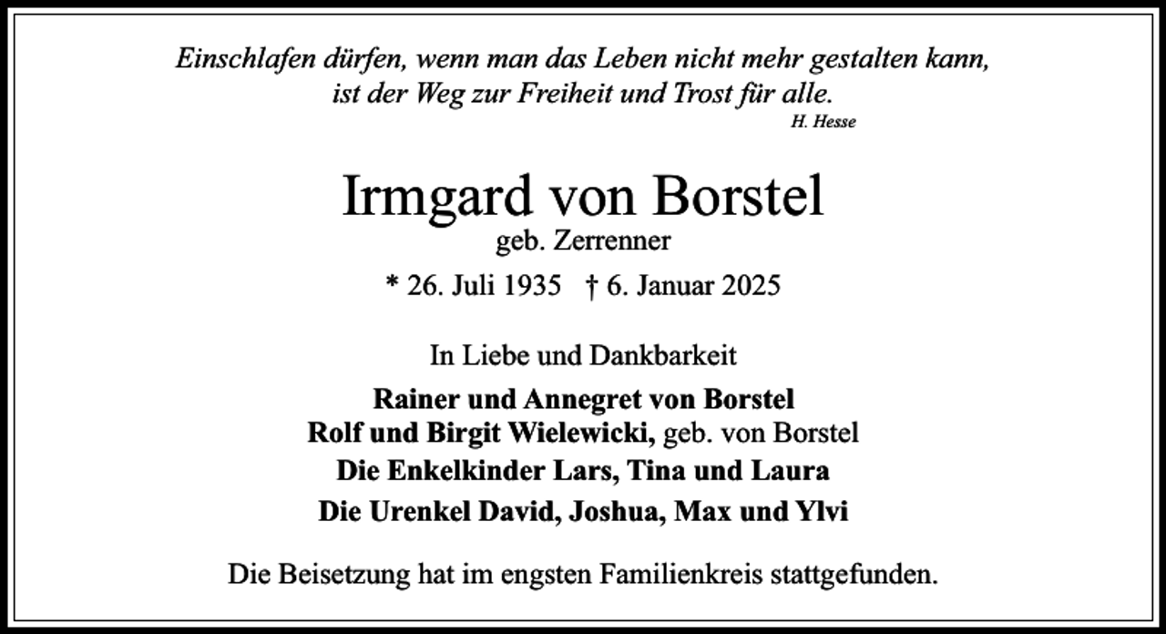 <p>Einschlafen dürfen, wenn man das Leben nicht mehr gestalten kann,<br />ist der Weg zur Freiheit und Trost für alle.<br />H. Hesse</p><p>Irmgard von Borstel<br />geb. Zerrenner</p><p>* 26. Juli 1935 † 6. Januar 2025<br />In Liebe und Dankbarkeit<br />Rainer und Annegret von Borstel<br />Rolf und Birgit Wielewicki, geb. von Borstel<br />Die Enkelkinder Lars, Tina und Laura<br />Die Urenkel David, Joshua, Max und Ylvi<br />Die Beisetzung hat im engsten Familienkreis stattgefunden.</p>