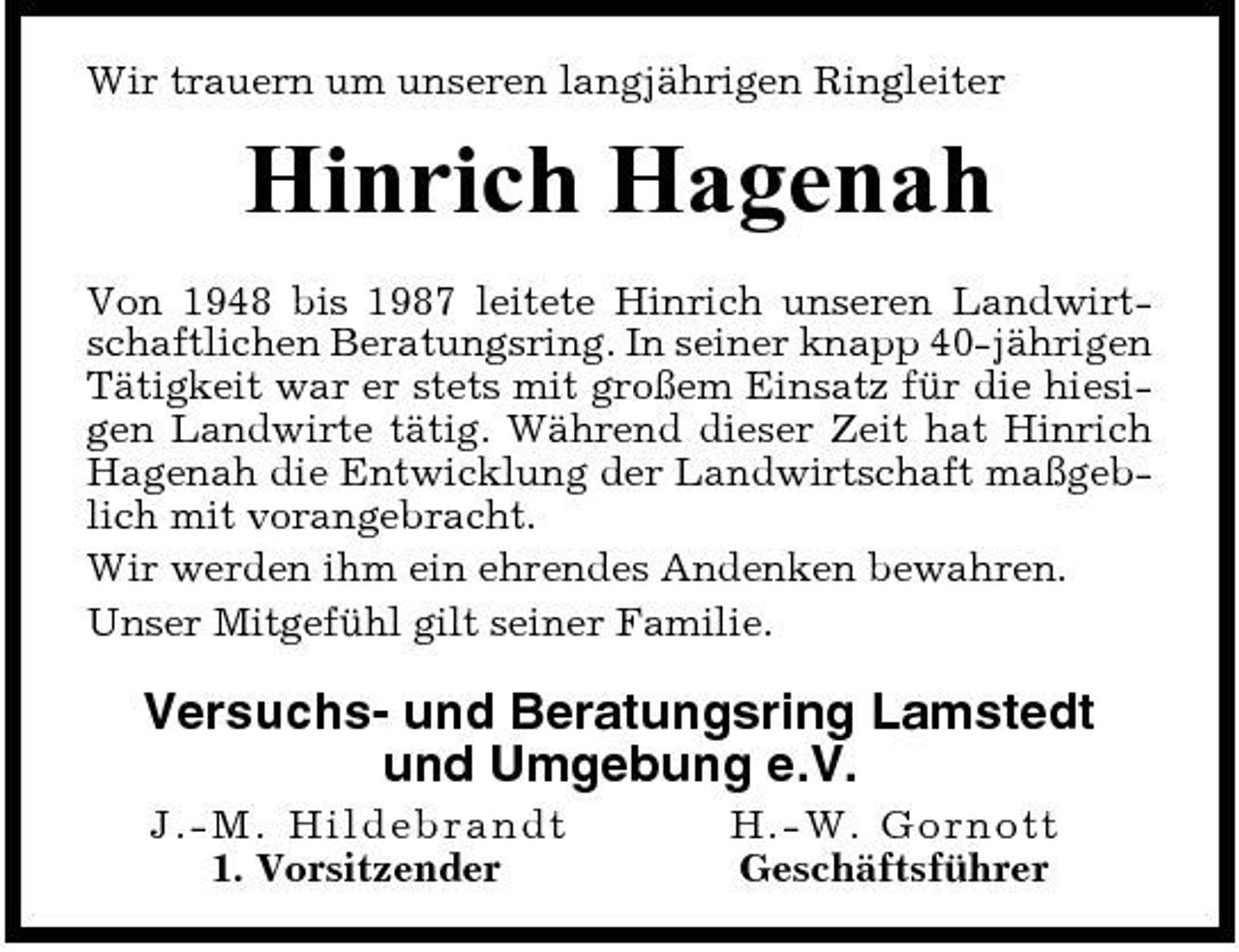 <p>Wir trauern um unseren langjährigen Ringleiter</p><p>Hinrich Hagenah<br />Von 1948 bis 1987 leitete Hinrich unseren Landwirtschaftlichen Beratungsring. In seiner knapp 40-jährigen Tätigkeit war er stets mit großem Einsatz für die hiesigen Landwirte tätig. Während dieser Zeit hat Hinrich Hagenah die Entwicklung der Landwirtschaft maßgeblich mit vorangebracht. Wir werden ihm ein ehrendes Andenken bewahren. Unser Mitgefühl gilt seiner Familie.</p><p>Versuchs- und Beratungsring Lamstedt und Umgebung e.V.<br />J.-M. Hild eb r a n d t 1. Vorsitzender H. -W. Go rno t t Geschäftsführer</p>