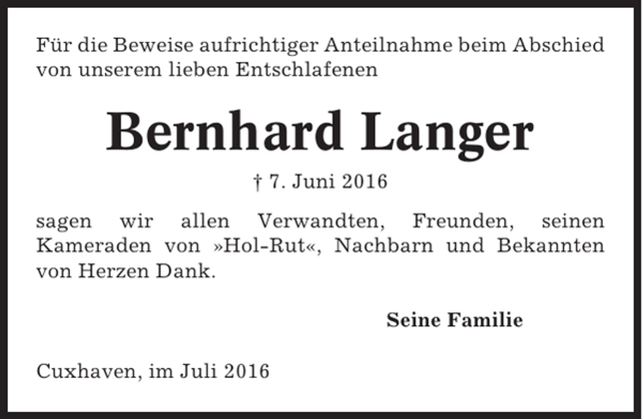 <p>Für die Beweise aufrichtiger Anteilnahme beim Abschied<br />von unserem lieben Entschlafenen</p><p>Bernhard Langer<br />† 7. Juni 2016<br />sagen wir allen Verwandten, Freunden, seinen<br />Kameraden von »Hol-Rut«, Nachbarn und Bekannten<br />von Herzen Dank.<br />Seine Familie<br />Cuxhaven, im Juli 2016</p>