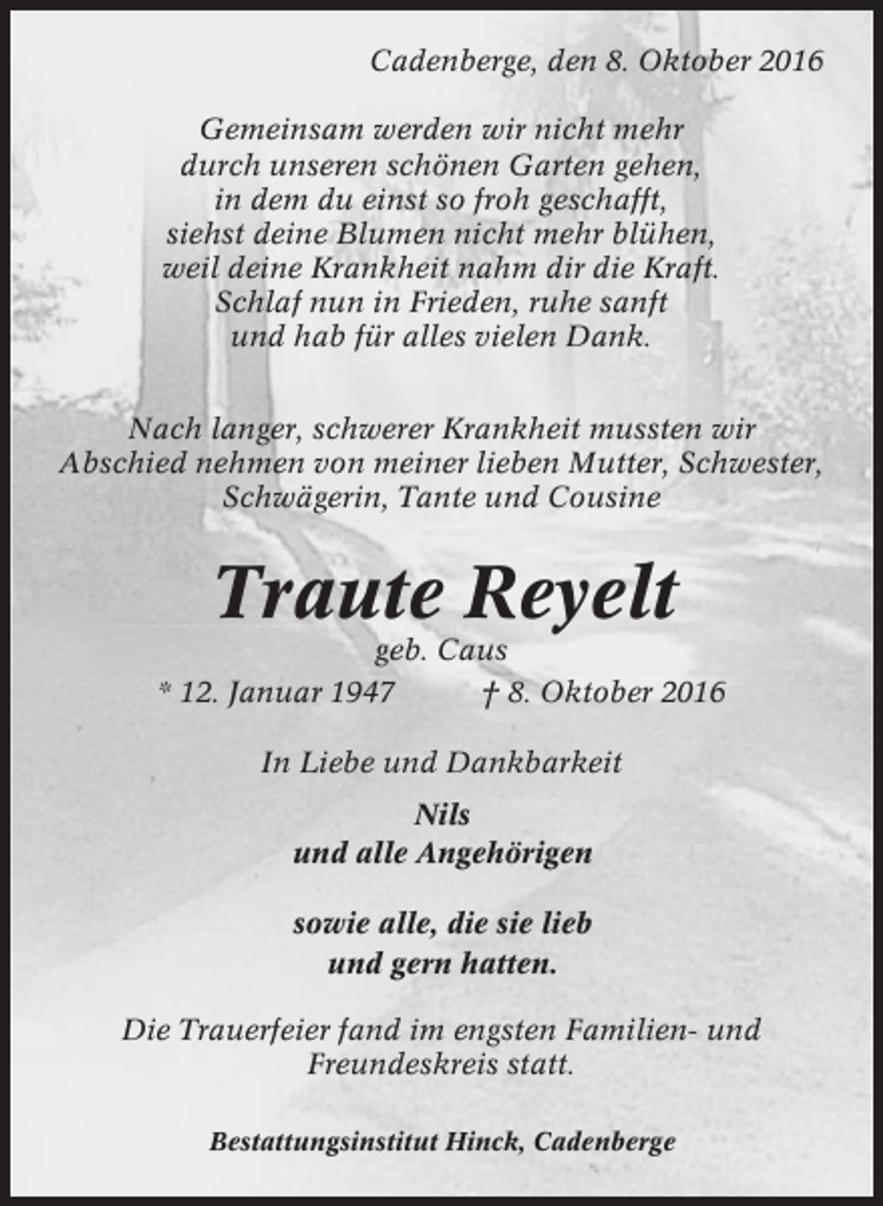 <p>Cadenberge, den 8. Oktober 2016<br />Gemeinsam werden wir nicht mehr<br />durch unseren schönen Garten gehen,<br />in dem du einst so froh geschafft,<br />siehst deine Blumen nicht mehr blühen,<br />weil deine Krankheit nahm dir die Kraft.<br />Schlaf nun in Frieden, ruhe sanft<br />und hab für alles vielen Dank.<br />Nach langer, schwerer Krankheit mussten wir<br />Abschied nehmen von meiner lieben Mutter, Schwester,<br />Schwägerin, Tante und Cousine</p><p>Traute Reyelt<br />geb. Caus<br />* 12. Januar 1947<br />† 8. Oktober 2016<br />In Liebe und Dankbarkeit<br />Nils<br />und alle Angehörigen<br />sowie alle, die sie lieb<br />und gern hatten.<br />Die Trauerfeier fand im engsten Familien- und<br />Freundeskreis statt.<br />Bestattungsinstitut Hinck, Cadenberge</p>