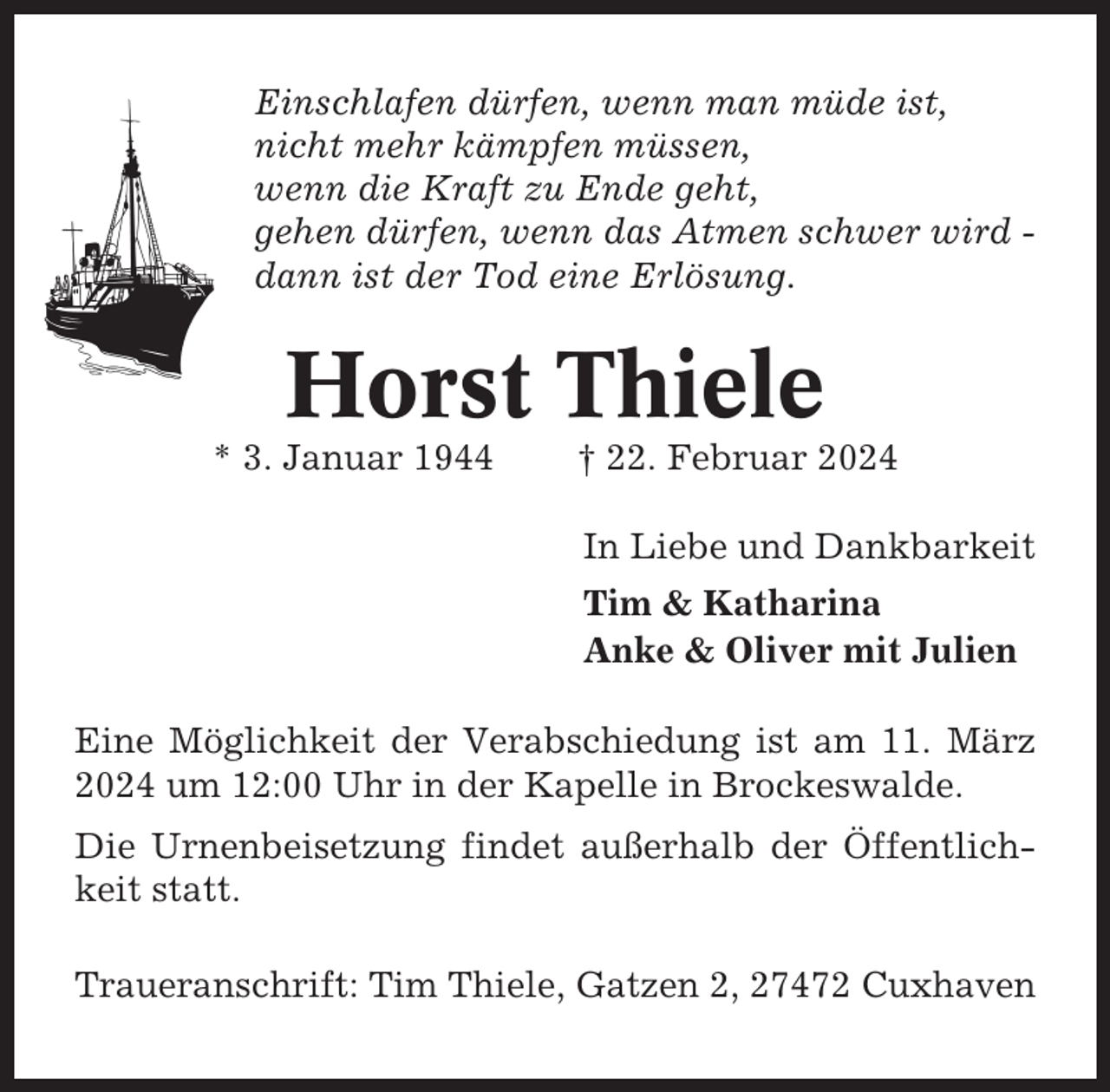 <p>Einschlafen dürfen, wenn man müde ist,<br />nicht mehr kämpfen müssen,<br />wenn die Kraft zu Ende geht,<br />gehen dürfen, wenn das Atmen schwer wird dann ist der Tod eine Erlösung.</p><p>Horst Thiele<br />* 3. Januar 1944</p><p>† 22. Februar 2024<br />In Liebe und Dankbarkeit<br />Tim &amp; Katharina<br />Anke &amp; Oliver mit Julien</p><p>Eine Möglichkeit der Verabschiedung ist am 11. März<br />2024 um 12:00 Uhr in der Kapelle in Brockeswalde.<br />Die Urnenbeisetzung findet außerhalb der Öffentlichkeit statt.<br />Traueranschrift: Tim Thiele, Gatzen 2, 27472 Cuxhaven</p>