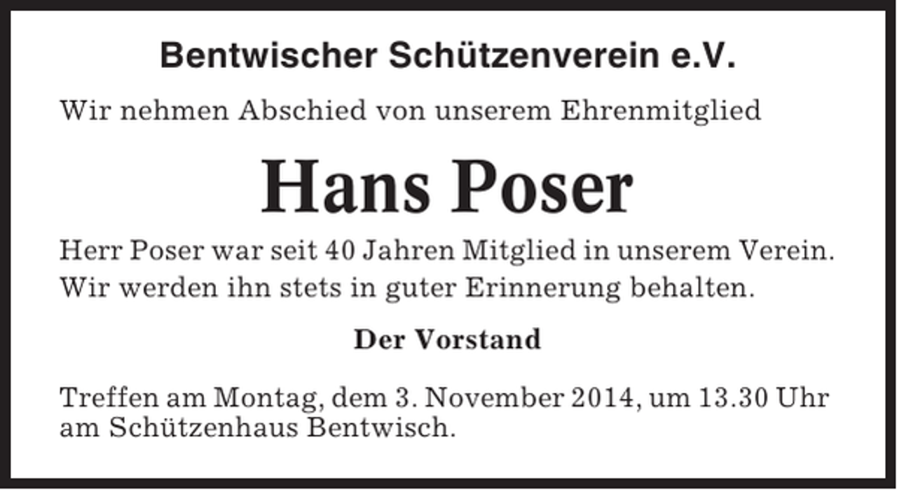 <p>Bentwischer Schützenverein e.V.<br />Wir nehmen Abschied von unserem Ehrenmitglied</p><p>Hans Poser<br />Herr Poser war seit 40 Jahren Mitglied in unserem Verein.<br />Wir werden ihn stets in guter Erinnerung behalten.<br />Der Vorstand<br />Treffen am Montag, dem 3. November 2014, um 13.30 Uhr<br />am Schützenhaus Bentwisch.</p>