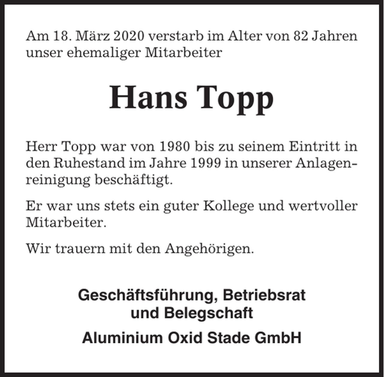 <p>Am 18. März 2020 verstarb im Alter von 82 Jahren<br />unser ehemaliger Mitarbeiter</p><p>Hans Topp<br />Herr Topp war von 1980 bis zu seinem Eintritt in<br />den Ruhestand im Jahre 1999 in unserer Anlagenreinigung beschäftigt.<br />Er war uns stets ein guter Kollege und wertvoller<br />Mitarbeiter.<br />Wir trauern mit den Angehörigen.</p><p>Geschäftsführung, Betriebsrat<br />und Belegschaft<br />Aluminium Oxid Stade GmbH</p>