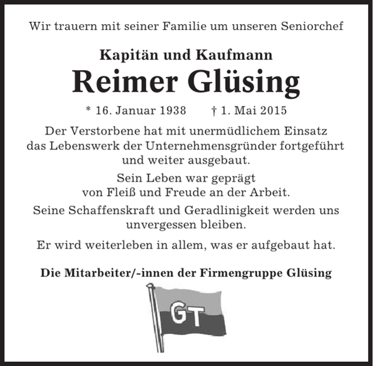 <p>Wir trauern mit seiner Familie um unseren Seniorchef</p><p>Kapitän und Kaufmann</p><p>Reimer Glüsing<br />* 16. Januar 1938</p><p>† 1. Mai 2015</p><p>Der Verstorbene hat mit unermüdlichem Einsatz<br />das Lebenswerk der Unternehmensgründer fortgeführt<br />und weiter ausgebaut.<br />Sein Leben war geprägt<br />von Fleiß und Freude an der Arbeit.<br />Seine Schaffenskraft und Geradlinigkeit werden uns<br />unvergessen bleiben.<br />Er wird weiterleben in allem, was er aufgebaut hat.<br />Die Mitarbeiter/-innen der Firmengruppe Glüsing</p>