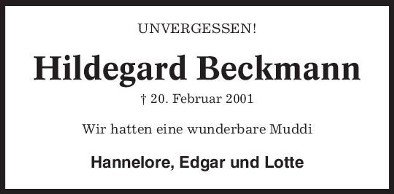 <p>UNVERGESSEN!</p><p>Hildegard Beckmann<br />† 20. Februar 2001</p><p>Wir hatten eine wunderbare Muddi</p><p>Hannelore, Edgar und Lotte</p>