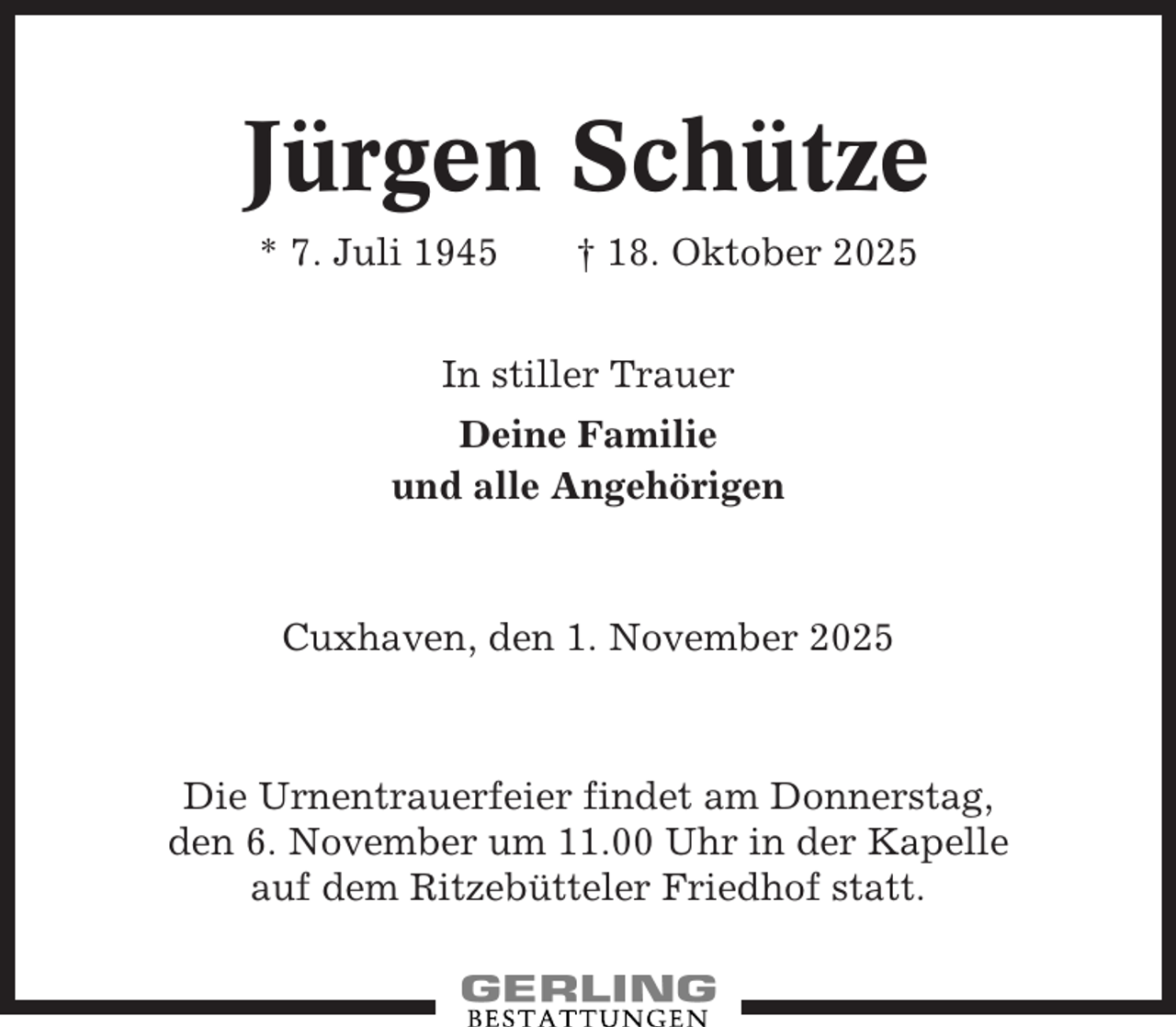 <p>Jürgen Schütze<br />* 7. Juli 1945</p><p>† 18. Oktober 2025</p><p>In stiller Trauer<br />Deine Familie<br />und alle Angehörigen</p><p>Cuxhaven, den 1. November 2025</p><p>Die Urnentrauerfeier findet am Donnerstag,<br />den 6. November um 11.00 Uhr in der Kapelle<br />auf dem Ritzebütteler Friedhof statt.</p>