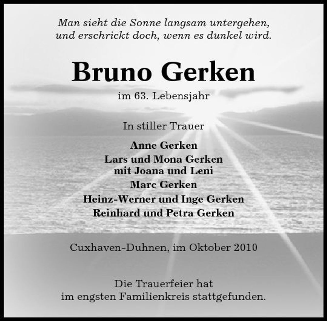 <p>Man sieht die Sonne langsam untergehen, und erschrickt doch, wenn es dunkel wird.</p><p>Bruno Gerken<br />im 63. Lebensjahr In stiller Trauer Anne Gerken Lars und Mona Gerken mit Joana und Leni Marc Gerken Heinz-Werner und Inge Gerken Reinhard und Petra Gerken Cuxhaven-Duhnen, im Oktober 2010 Die Trauerfeier hat im engsten Familienkreis stattgefunden.</p>