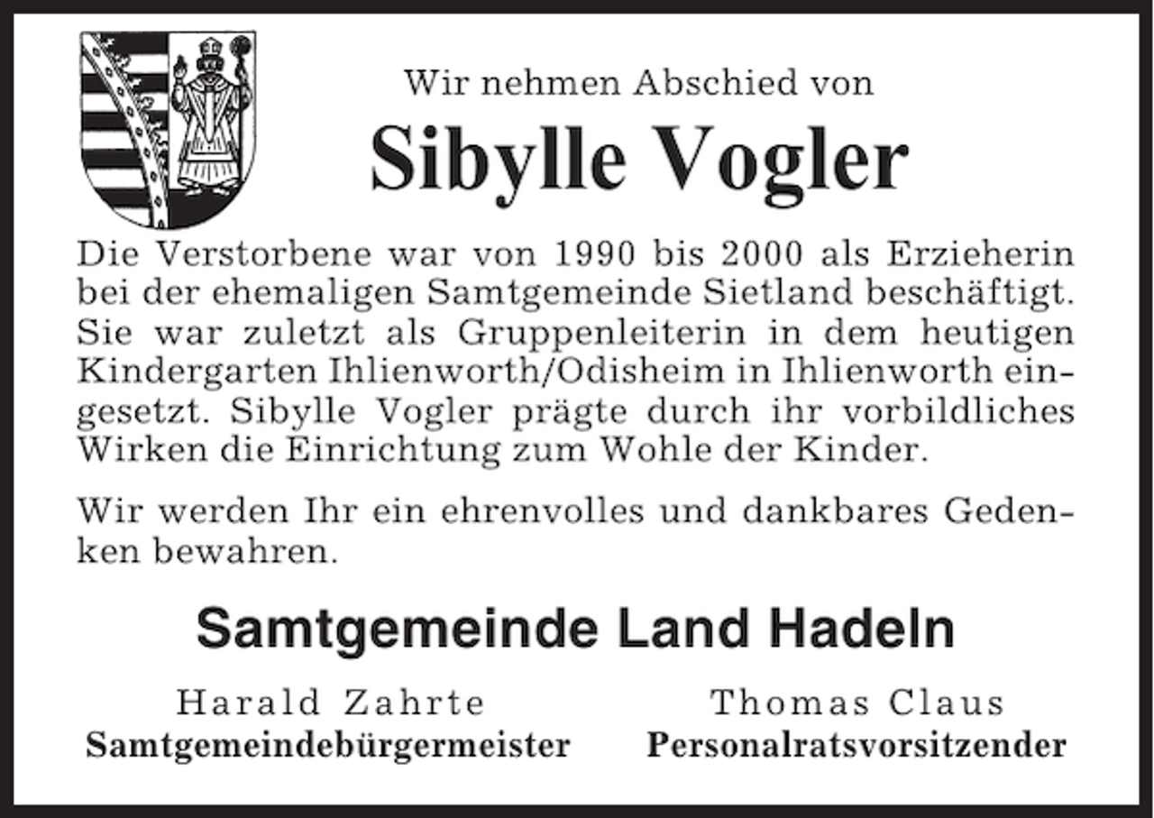 <p>Wir nehmen Abschied von</p><p>Sibylle Vogler<br />Die Verstorbene war von 1990 bis 2000 als Erzieherin<br />bei der ehemaligen Samtgemeinde Sietland beschäftigt.<br />Sie war zuletzt als Gruppenleiterin in dem heutigen<br />Kindergarten Ihlienworth/Odisheim in Ihlienworth eingesetzt. Sibylle Vogler prägte durch ihr vorbildliches<br />Wirken die Einrichtung zum Wohle der Kinder.<br />Wir werden Ihr ein ehrenvolles und dankbares Gedenken bewahren.</p><p>Samtgemeinde Land Hadeln<br />Harald Zahrte<br />Samtgemeindebürgermeister</p><p>Thomas Claus<br />Personalratsvorsitzender</p>