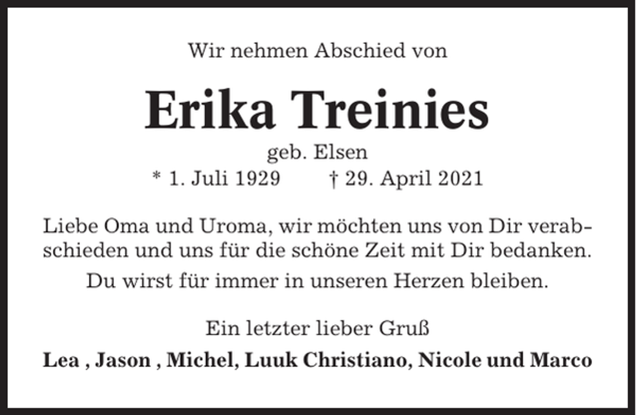 <p>Wir nehmen Abschied von</p><p>Erika Treinies<br />geb. Elsen<br />* 1. Juli 1929<br />† 29. April 2021<br />Liebe Oma und Uroma, wir möchten uns von Dir verabschieden und uns für die schöne Zeit mit Dir bedanken.<br />Du wirst für immer in unseren Herzen bleiben.<br />Ein letzter lieber Gruß<br />Lea , Jason , Michel, Luuk Christiano, Nicole und Marco</p>