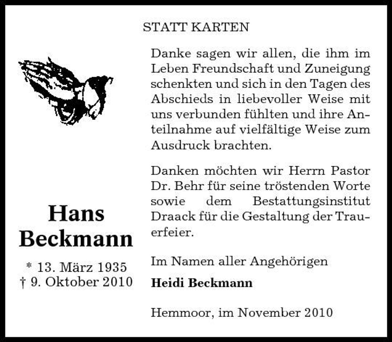 <p>STATT KARTEN Danke sagen wir allen, die ihm im Leben Freundschaft und Zuneigung schenkten und sich in den Tagen des Abschieds in liebevoller Weise mit uns verbunden fühlten und ihre Anteilnahme auf vielfältige Weise zum Ausdruck brachten. Danken möchten wir Herrn Pastor Dr. Behr für seine tröstenden Worte sowie dem Bestattungsinstitut Draack für die Gestaltung der Trauerfeier. Im Namen aller Angehörigen Heidi Beckmann Hemmoor, im November 2010</p><p>Hans Beckmann<br />* 13. März 1935 † 9. Oktober 2010</p>