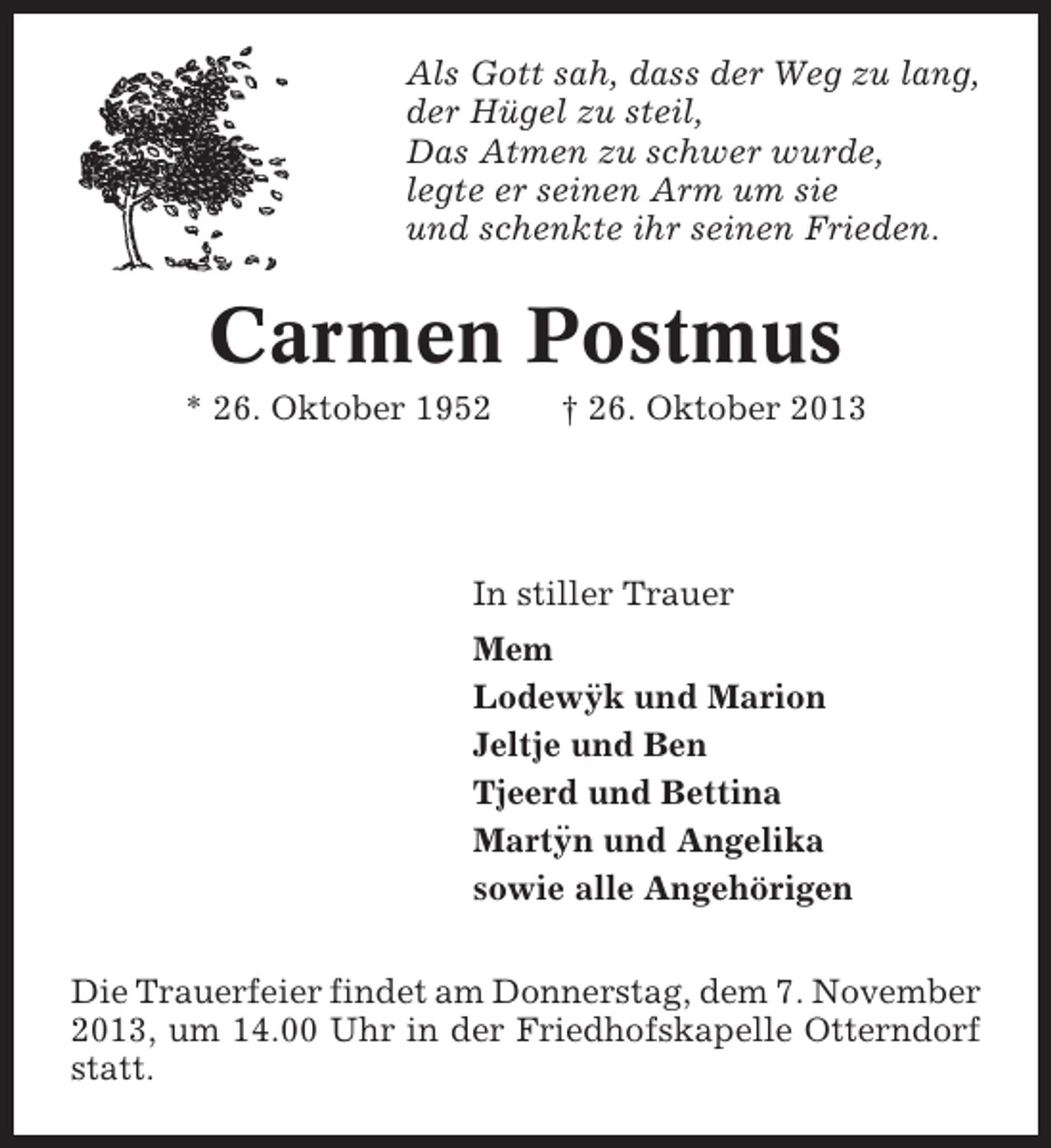 <p>Als Gott sah, dass der Weg zu lang,<br />der Hügel zu steil,<br />Das Atmen zu schwer wurde,<br />legte er seinen Arm um sie<br />und schenkte ihr seinen Frieden.</p><p>Carmen Postmus<br />* 26. Oktober 1952</p><p>† 26. Oktober 2013</p><p>In stiller Trauer<br />Mem<br />¨<br />Lodewyk und Marion<br />Jeltje und Ben<br />Tjeerd und Bettina<br />¨<br />Martyn und Angelika<br />sowie alle Angehörigen<br />Die Trauerfeier findet am Donnerstag, dem 7. November<br />2013, um 14.00 Uhr in der Friedhofskapelle Otterndorf<br />statt.</p>
