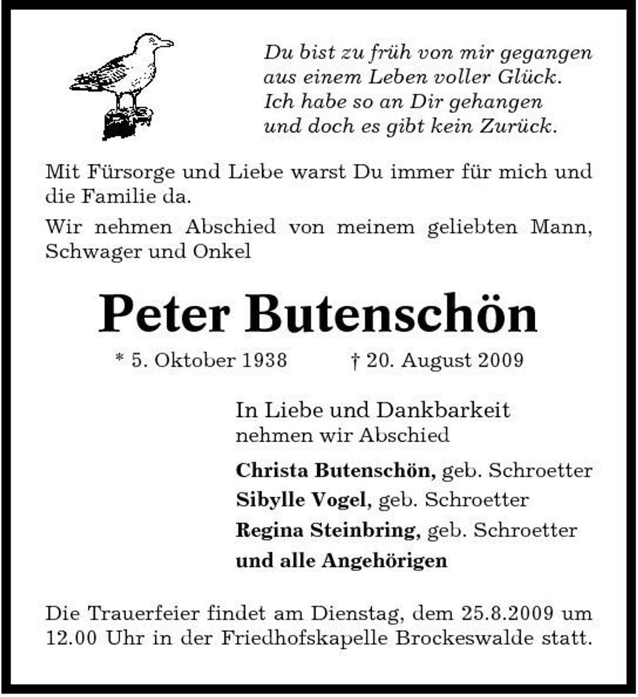 <p>Du bist zu früh von mir gegangen aus einem Leben voller Glück. Ich habe so an Dir gehangen und doch es gibt kein Zurück. Mit Fürsorge und Liebe warst Du immer für mich und die Familie da. Wir nehmen Abschied von meinem geliebten Mann, Schwager und Onkel</p><p>Peter Butenschön<br />* 5. Oktober 1938 † 20. August 2009</p><p>In Liebe und Dankbarkeit<br />nehmen wir Abschied Christa Butenschön, geb. Schroetter Sibylle Vogel, geb. Schroetter Regina Steinbring, geb. Schroetter und alle Angehörigen Die Trauerfeier findet am Dienstag, dem 25.8.2009 um 12.00 Uhr in der Friedhofskapelle Brockeswalde statt.</p>