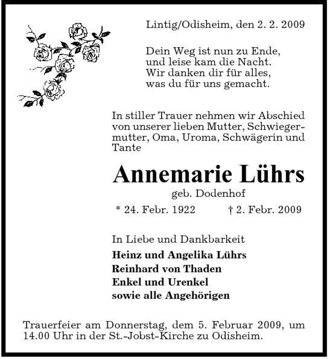 <p>Lintig/Odisheim, den 2. 2. 2009 Dein Weg ist nun zu Ende, und leise kam die Nacht. Wir danken dir für alles, was du für uns gemacht. In stiller Trauer nehmen wir Abschied von unserer lieben Mutter, Schwiegermutter, Oma, Uroma, Schwägerin und Tante</p><p>Annemarie Lührs<br />geb. Dodenhof * 24. Febr. 1922 † 2. Febr. 2009 In Liebe und Dankbarkeit Heinz und Angelika Lührs Reinhard von Thaden Enkel und Urenkel sowie alle Angehörigen Trauerfeier am Donnerstag, dem 5. Februar 2009, um 14.00 Uhr in der St.-Jobst-Kirche zu Odisheim.</p>