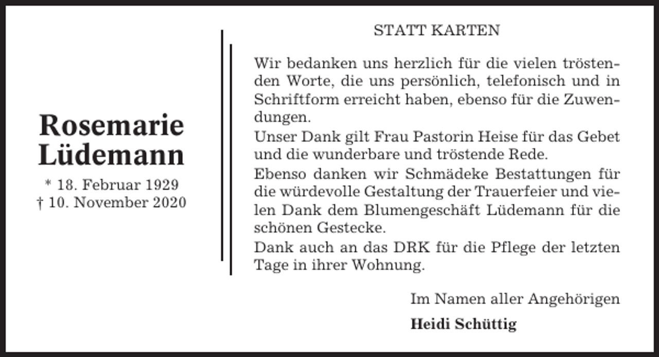 <p>STATT KARTEN</p><p>Rosemarie<br />Lüdemann<br />* 18. Februar 1929<br />† 10. November 2020</p><p>Wir bedanken uns herzlich für die vielen tröstenden Worte, die uns persönlich, telefonisch und in<br />Schriftform erreicht haben, ebenso für die Zuwendungen.<br />Unser Dank gilt Frau Pastorin Heise für das Gebet<br />und die wunderbare und tröstende Rede.<br />Ebenso danken wir Schmädeke Bestattungen für<br />die würdevolle Gestaltung der Trauerfeier und vielen Dank dem Blumengeschäft Lüdemann für die<br />schönen Gestecke.<br />Dank auch an das DRK für die Pflege der letzten<br />Tage in ihrer Wohnung.<br />Im Namen aller Angehörigen<br />Heidi Schüttig</p>