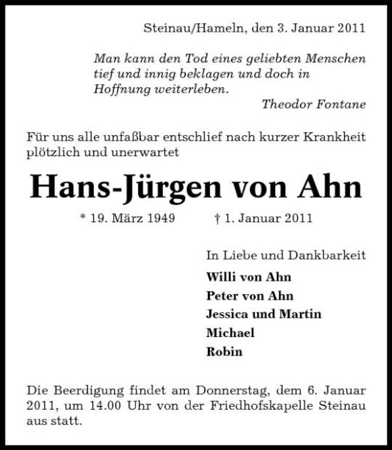 <p>Steinau/Hameln, den 3. Januar 2011 Man kann den Tod eines geliebten Menschen tief und innig beklagen und doch in Hoffnung weiterleben. Theodor Fontane Für uns alle unfaßbar entschlief nach kurzer Krankheit plötzlich und unerwartet</p><p>Hans-Jürgen von Ahn<br />* 19. März 1949 † 1. Januar 2011 In Liebe und Dankbarkeit Willi von Ahn Peter von Ahn Jessica und Martin Michael Robin Die Beerdigung findet am Donnerstag, dem 6. Januar 2011, um 14.00 Uhr von der Friedhofskapelle Steinau aus statt.</p>