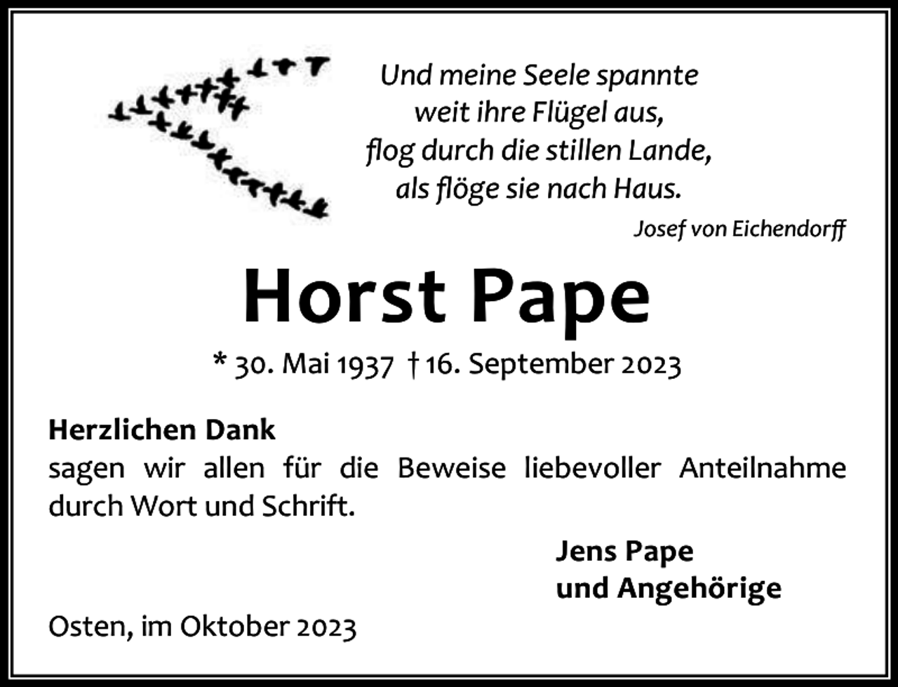 <p>Und meine Seele spannte<br />weit ihre Flügel aus,<br />ﬂog durch die stillen Lande,<br />als ﬂöge sie nach Haus.<br />Josef von Eichendorﬀ</p><p>Horst Pape</p><p>* 30. Mai 1937 † 16. September 2023<br />Herzlichen Dank<br />sagen wir allen für die Beweise liebevoller Anteilnahme<br />durch Wort und Schrift.<br />Jens Pape<br />und Angehörige<br />Osten, im Oktober 2023</p>