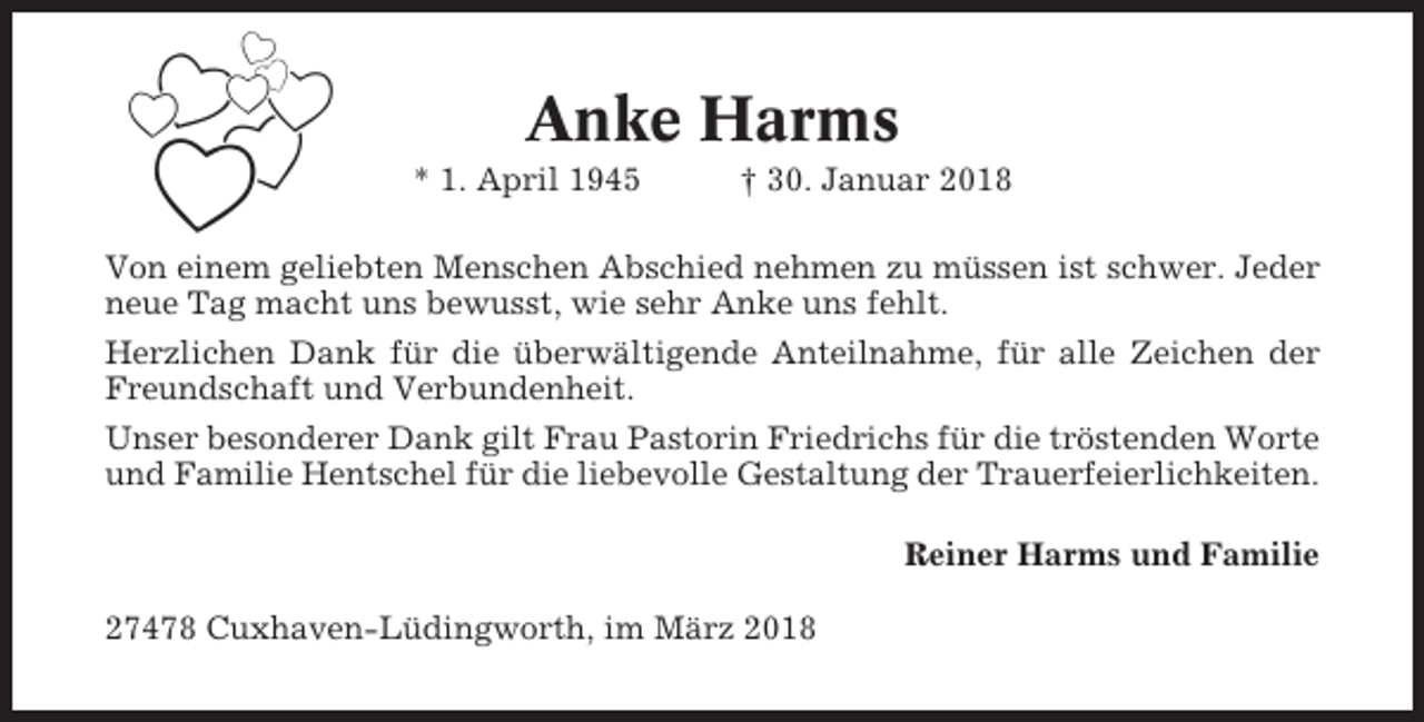 <p>Anke Harms<br />* 1. April 1945</p><p>† 30. Januar 2018</p><p>Von einem geliebten Menschen Abschied nehmen zu müssen ist schwer. Jeder<br />neue Tag macht uns bewusst, wie sehr Anke uns fehlt.<br />Herzlichen Dank für die überwältigende Anteilnahme, für alle Zeichen der<br />Freundschaft und Verbundenheit.<br />Unser besonderer Dank gilt Frau Pastorin Friedrichs für die tröstenden Worte<br />und Familie Hentschel für die liebevolle Gestaltung der Trauerfeierlichkeiten.<br />Reiner Harms und Familie<br />27478 Cuxhaven-Lüdingworth, im März 2018</p>