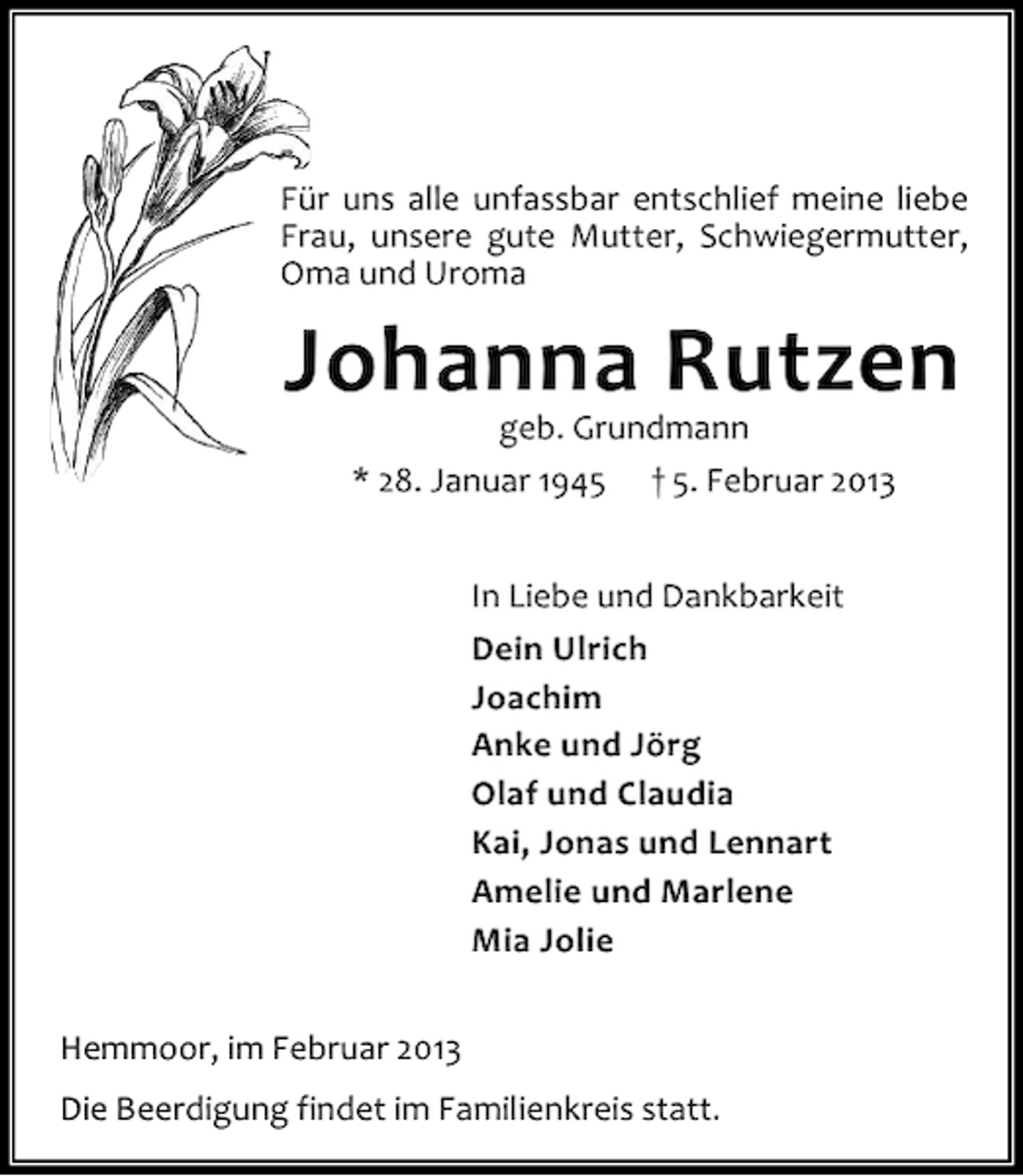 <p>Für uns alle unfassbar entschlief meine liebe<br />Frau, unsere gute Mutter, Schwiegermutter,<br />Oma und Uroma</p>
<p>Johanna Rutzen<br />geb. Grundmann<br />* 28. Januar 1945</p>
<p>† 5. Februar 2013<br />In Liebe und Dankbarkeit<br />Dein Ulrich<br />Joachim<br />Anke und Jörg<br />Olaf und Claudia<br />Kai, Jonas und Lennart<br />Amelie und Marlene<br />Mia Jolie<br />Hemmoor, im Februar 2013<br />Die Beerdigung findet im Familienkreis statt.</p>
