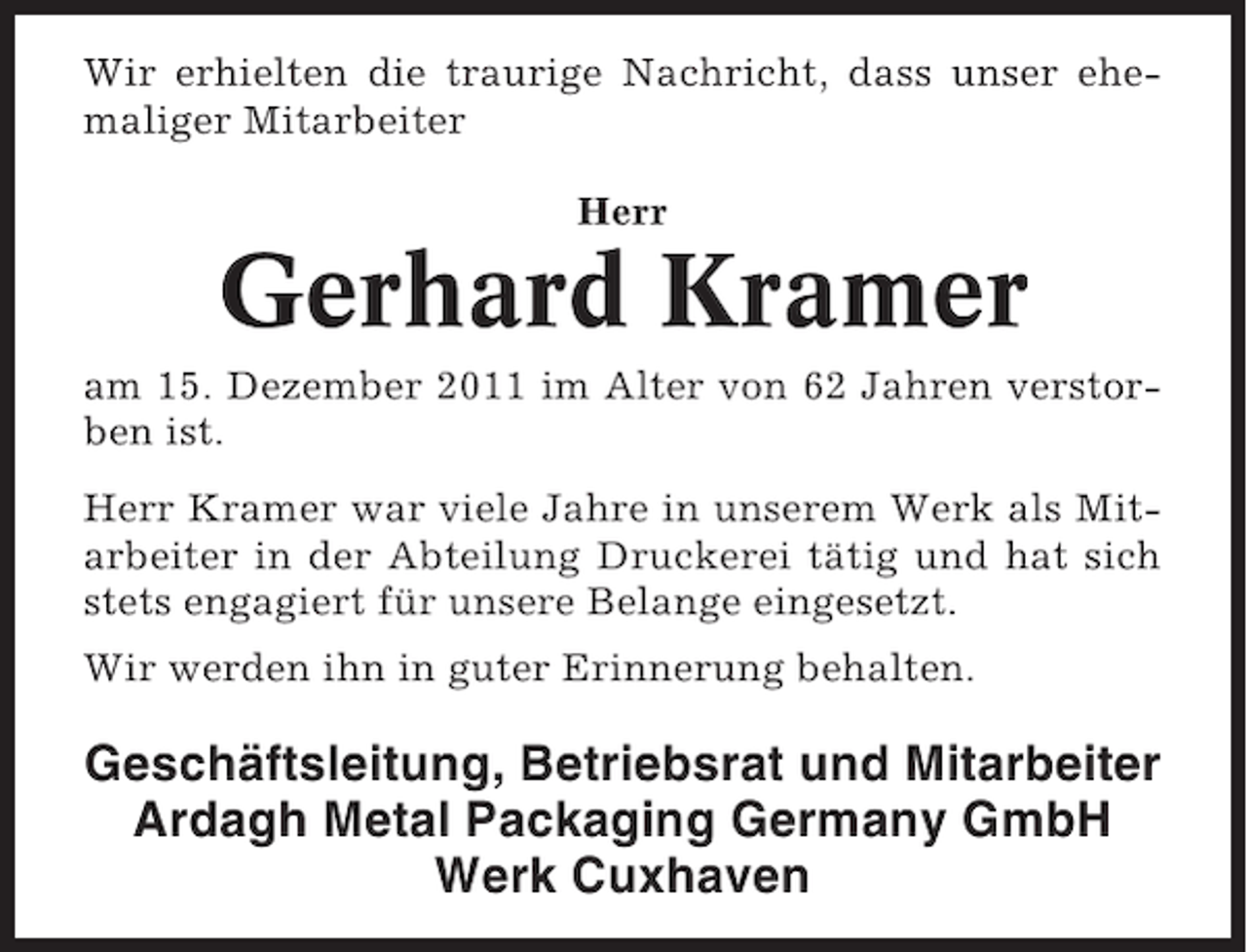 <p>Wir erhielten die traurige Nachricht, dass unser ehemaliger Mitarbeiter<br />Herr</p><p>Gerhard Kramer<br />am 15. Dezember 2011 im Alter von 62 Jahren verstorben ist.<br />Herr Kramer war viele Jahre in unserem Werk als Mitarbeiter in der Abteilung Druckerei tätig und hat sich<br />stets engagiert für unsere Belange eingesetzt.<br />Wir werden ihn in guter Erinnerung behalten.</p><p>Geschäftsleitung, Betriebsrat und Mitarbeiter<br />Ardagh Metal Packaging Germany GmbH<br />Werk Cuxhaven</p>