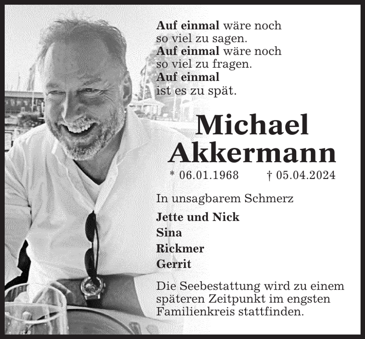 <p>Auf einmal wäre noch<br />so viel zu sagen.<br />Auf einmal wäre noch<br />so viel zu fragen.<br />Auf einmal</p><p>ist es zu spät.</p><p>Michael<br />Akkermann<br />* 06.01.1968</p><p>† 05.04.2024</p><p>In unsagbarem Schmerz<br />Jette und Nick<br />Sina<br />Rickmer<br />Gerrit<br />Die Seebestattung wird zu einem<br />späteren Zeitpunkt im engsten<br />Familienkreis stattfinden.</p>