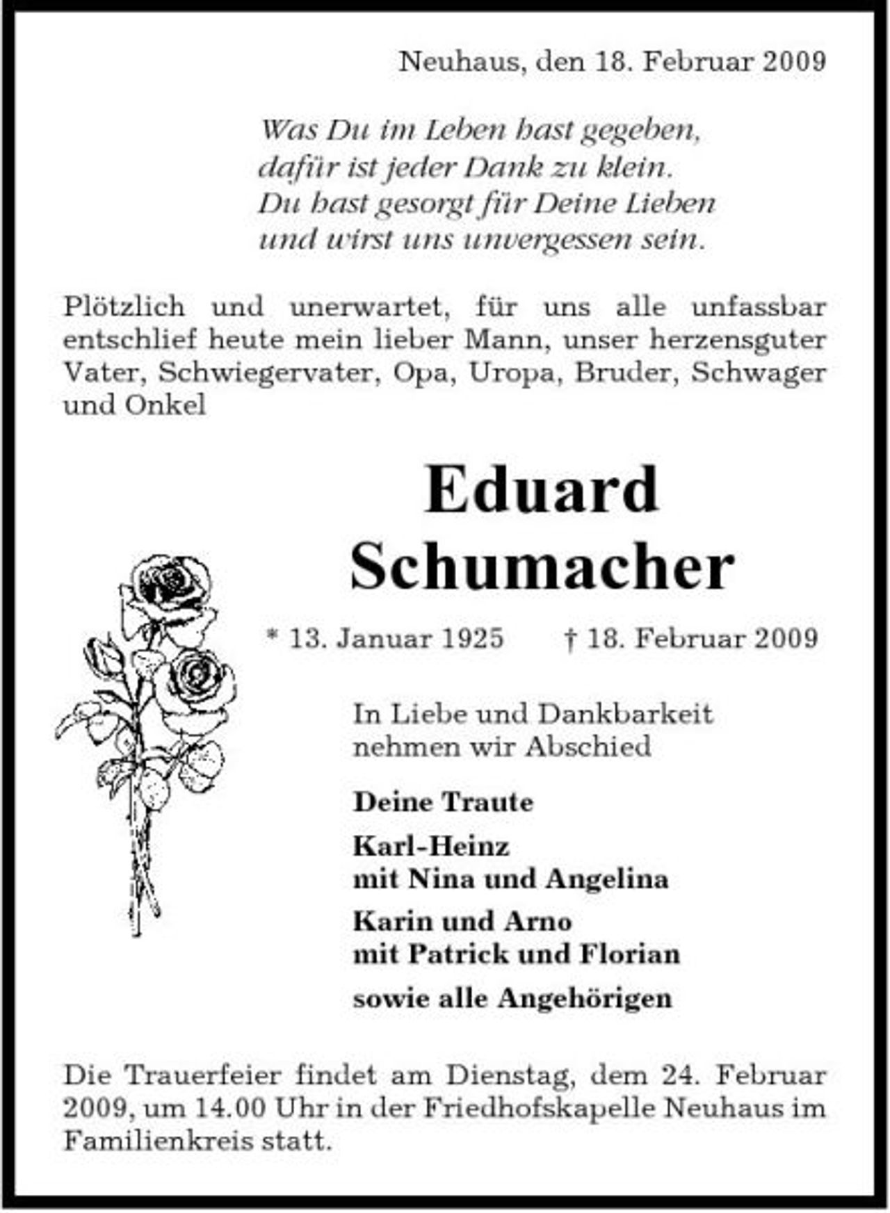 <p>Neuhaus, den 18. Februar 2009</p><p>Was Du im Leben hast gegeben, dafür ist jeder Dank zu klein. Du hast gesorgt für Deine Lieben und wirst uns unvergessen sein.<br />Plötzlich und unerwartet, für uns alle unfassbar entschlief heute mein lieber Mann, unser herzensguter Vater, Schwiegervater, Opa, Uropa, Bruder, Schwager und Onkel</p><p>Eduard Schumacher<br />* 13. Januar 1925 † 18. Februar 2009 In Liebe und Dankbarkeit nehmen wir Abschied Deine Traute Karl-Heinz mit Nina und Angelina Karin und Arno mit Patrick und Florian sowie alle Angehörigen Die Trauerfeier findet am Dienstag, dem 24. Februar 2009, um 14.00 Uhr in der Friedhofskapelle Neuhaus im Familienkreis statt.</p>