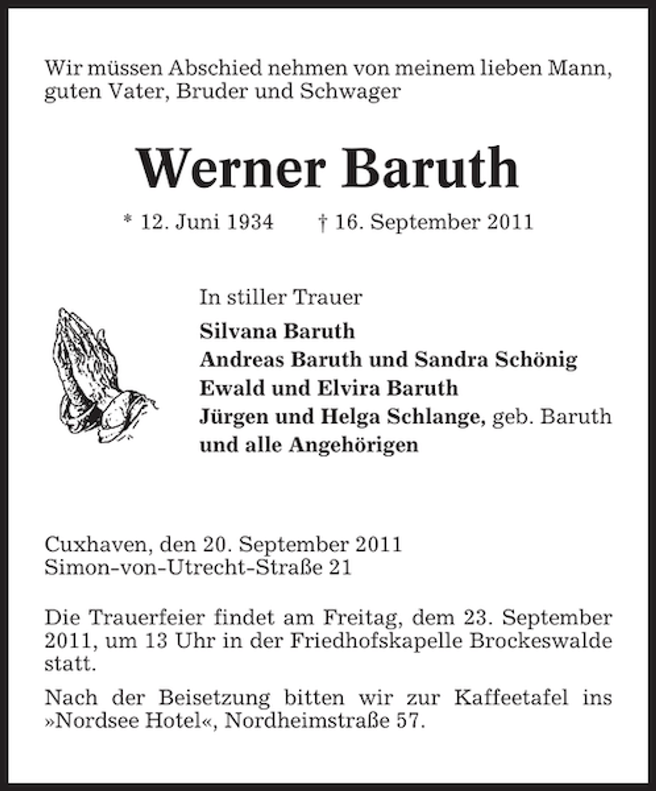 <p>Wir müssen Abschied nehmen von meinem lieben Mann,<br />guten Vater, Bruder und Schwager</p><p>Werner Baruth<br />* 12. Juni 1934</p><p>† 16. September 2011</p><p>In stiller Trauer<br />Silvana Baruth<br />Andreas Baruth und Sandra Schönig<br />Ewald und Elvira Baruth<br />Jürgen und Helga Schlange, geb. Baruth<br />und alle Angehörigen</p><p>Cuxhaven, den 20. September 2011<br />Simon-von-Utrecht-Straße 21<br />Die Trauerfeier findet am Freitag, dem 23. September<br />2011, um 13 Uhr in der Friedhofskapelle Brockeswalde<br />statt.<br />Nach der Beisetzung bitten wir zur Kaffeetafel ins<br />»Nordsee Hotel«, Nordheimstraße 57.</p>