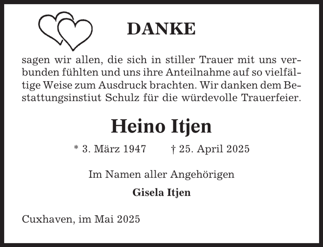 <p>DANKE<br />sagen wir allen, die sich in stiller Trauer mit uns verbunden fühlten und uns ihre Anteilnahme auf so vielfältige Weise zum Ausdruck brachten. Wir danken dem Bestattungsinstiut Schulz für die würdevolle Trauerfeier.</p><p>Heino Itjen<br />* 3. März 1947</p><p>† 25. April 2025</p><p>Im Namen aller Angehörigen<br />Gisela Itjen<br />Cuxhaven, im Mai 2025</p>