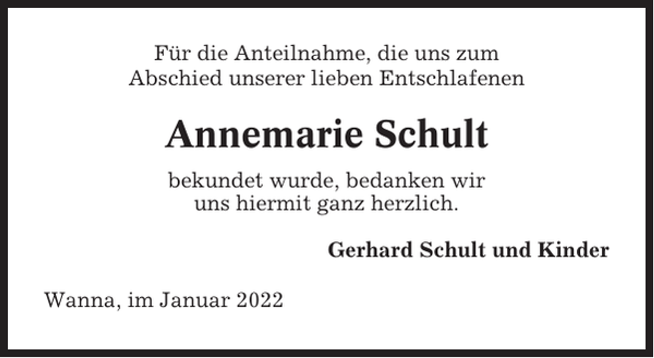 <p>Für die Anteilnahme, die uns zum<br />Abschied unserer lieben Entschlafenen</p><p>Annemarie Schult<br />bekundet wurde, bedanken wir<br />uns hiermit ganz herzlich.<br />Gerhard Schult und Kinder<br />Wanna, im Januar 2022</p>
