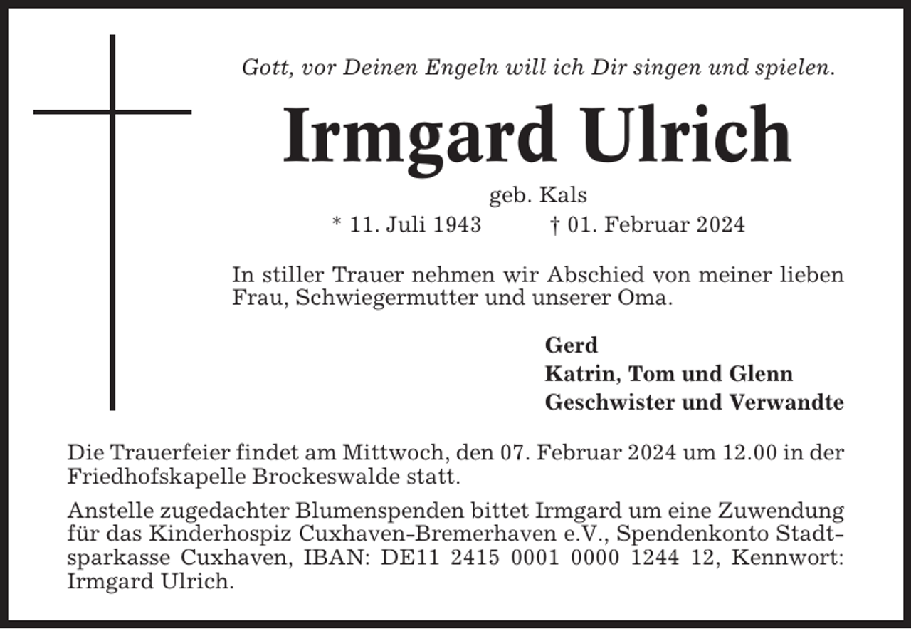 <p>Gott, vor Deinen Engeln will ich Dir singen und spielen.</p><p>Irmgard Ulrich<br />* 11. Juli 1943</p><p>geb. Kals<br />† 01. Februar 2024</p><p>In stiller Trauer nehmen wir Abschied von meiner lieben<br />Frau, Schwiegermutter und unserer Oma.<br />Gerd<br />Katrin, Tom und Glenn<br />Geschwister und Verwandte<br />Die Trauerfeier findet am Mittwoch, den 07. Februar 2024 um 12.00 in der<br />Friedhofskapelle Brockeswalde statt.<br />Anstelle zugedachter Blumenspenden bittet Irmgard um eine Zuwendung<br />für das Kinderhospiz Cuxhaven-Bremerhaven e.V., Spendenkonto Stadtsparkasse Cuxhaven, IBAN: DE11 2415 0001 0000 1244 12, Kennwort:<br />Irmgard Ulrich.</p>