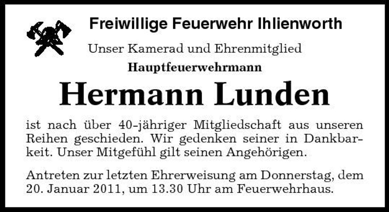 <p>Freiwillige Feuerwehr Ihlienworth<br />Unser Kamerad und Ehrenmitglied Hauptfeuerwehrmann</p><p>Hermann Lunden<br />ist nach über 40-jähriger Mitgliedschaft aus unseren Reihen geschieden. Wir gedenken seiner in Dankbarkeit. Unser Mitgefühl gilt seinen Angehörigen. Antreten zur letzten Ehrerweisung am Donnerstag, dem 20. Januar 2011, um 13.30 Uhr am Feuerwehrhaus.</p>