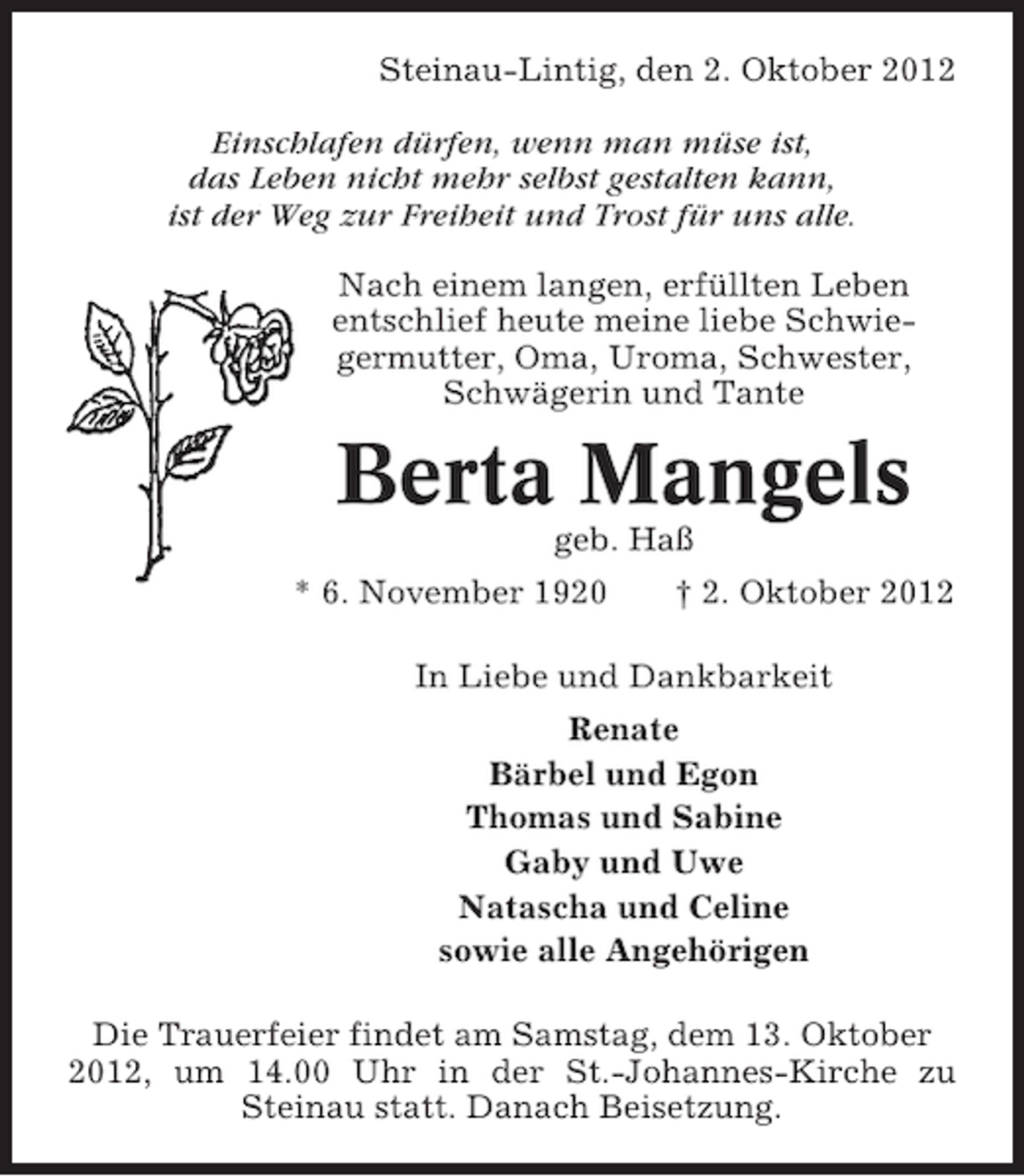 <p>Steinau-Lintig, den 2. Oktober 2012<br />Einschlafen dürfen, wenn man müse ist,<br />das Leben nicht mehr selbst gestalten kann,<br />ist der Weg zur Freiheit und Trost für uns alle.<br />Nach einem langen, erfüllten Leben<br />entschlief heute meine liebe Schwiegermutter, Oma, Uroma, Schwester,<br />Schwägerin und Tante</p><p>Berta Mangels<br />geb. Haß<br />* 6. November 1920</p><p>† 2. Oktober 2012</p><p>In Liebe und Dankbarkeit<br />Renate<br />Bärbel und Egon<br />Thomas und Sabine<br />Gaby und Uwe<br />Natascha und Celine<br />sowie alle Angehörigen<br />Die Trauerfeier findet am Samstag, dem 13. Oktober<br />2012, um 14.00 Uhr in der St.-Johannes-Kirche zu<br />Steinau statt. Danach Beisetzung.</p>