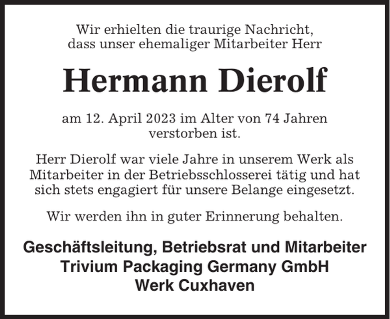 <p>Wir erhielten die traurige Nachricht,<br />dass unser ehemaliger Mitarbeiter Herr</p><p>Hermann Dierolf<br />am 12. April 2023 im Alter von 74 Jahren<br />verstorben ist.<br />Herr Dierolf war viele Jahre in unserem Werk als<br />Mitarbeiter in der Betriebsschlosserei tätig und hat<br />sich stets engagiert für unsere Belange eingesetzt.<br />Wir werden ihn in guter Erinnerung behalten.</p><p>Geschäftsleitung, Betriebsrat und Mitarbeiter<br />Trivium Packaging Germany GmbH<br />Werk Cuxhaven</p>