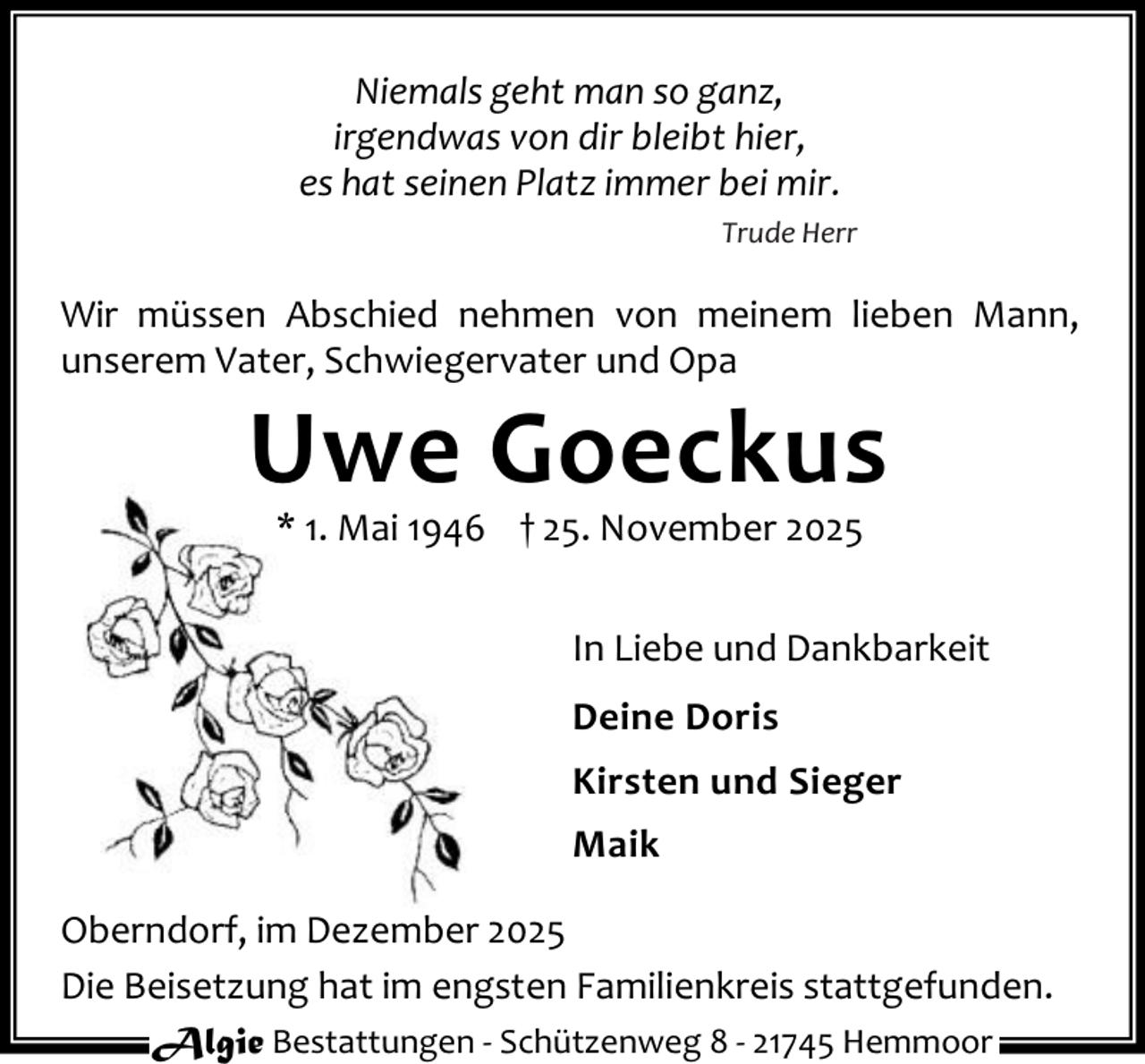 <p>Niemals geht man so ganz,<br />irgendwas von dir bleibt hier,<br />es hat seinen Platz immer bei mir.<br />Trude Herr</p><p>Wir müssen Abschied nehmen von meinem lieben Mann,<br />unserem Vater, Schwiegervater und Opa</p><p>Uwe Goeckus<br />* 1. Mai 1946 † 25. November 2025</p><p>In Liebe und Dankbarkeit<br />Deine Doris<br />Kirsten und Sieger<br />Maik<br />Oberndorf, im Dezember 2025<br />Die Beisetzung hat im engsten Familienkreis stattgefunden.<br />Algie Bestattungen - Schützenweg 8 - 21745 Hemmoor</p>