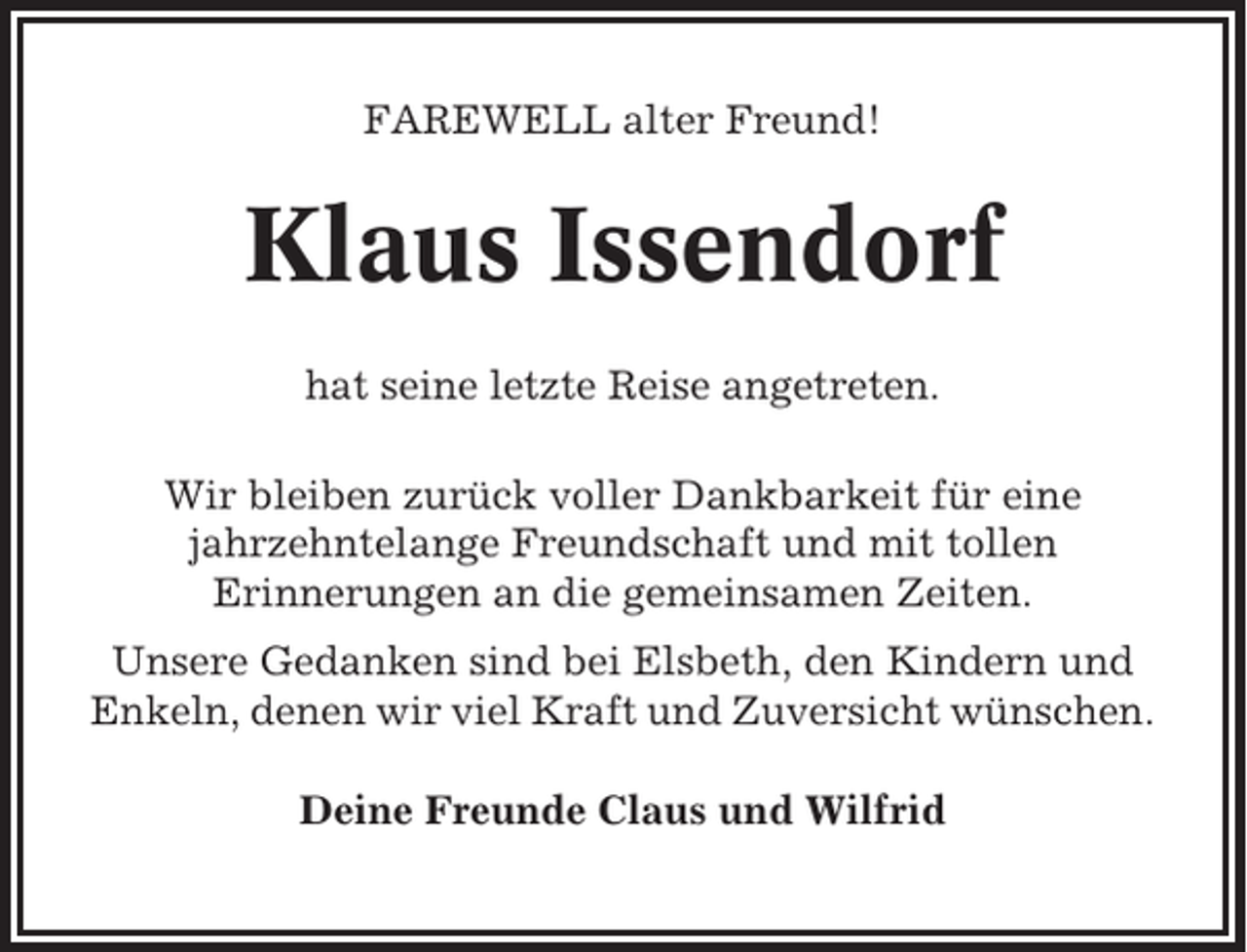 <p>FAREWELL alter Freund!</p><p>Klaus Issendorf<br />hat seine letzte Reise angetreten.<br />Wir bleiben zurück voller Dankbarkeit für eine<br />jahrzehntelange Freundschaft und mit tollen<br />Erinnerungen an die gemeinsamen Zeiten.<br />Unsere Gedanken sind bei Elsbeth, den Kindern und<br />Enkeln, denen wir viel Kraft und Zuversicht wünschen.<br />Deine Freunde Claus und Wilfrid</p>