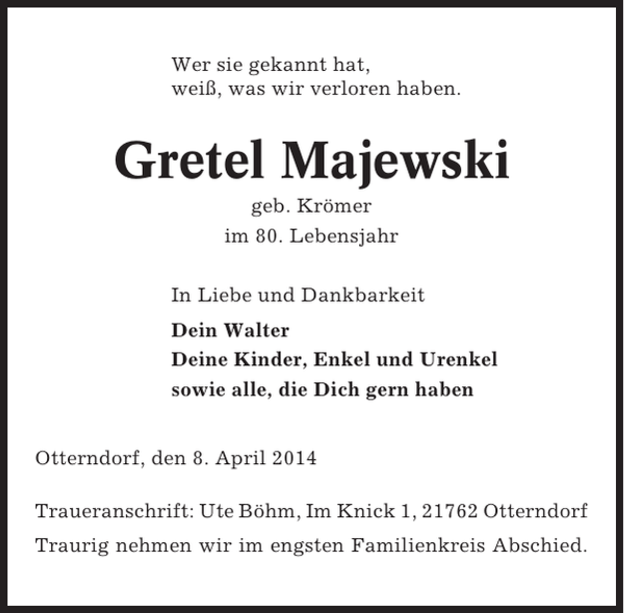 <p>Wer sie gekannt hat,<br />weiß, was wir verloren haben.</p><p>Gretel Majewski<br />geb. Krömer<br />im 80. Lebensjahr<br />In Liebe und Dankbarkeit<br />Dein Walter<br />Deine Kinder, Enkel und Urenkel<br />sowie alle, die Dich gern haben<br />Otterndorf, den 8. April 2014<br />Traueranschrift: Ute Böhm, Im Knick 1, 21762 Otterndorf<br />Traurig nehmen wir im engsten Familienkreis Abschied.</p>