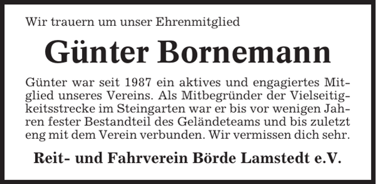 <p>Wir trauern um unser Ehrenmitglied</p><p>Günter Bornemann<br />Günter war seit 1987 ein aktives und engagiertes Mitglied unseres Vereins. Als Mitbegründer der Vielseitigkeitsstrecke im Steingarten war er bis vor wenigen Jahren fester Bestandteil des Geländeteams und bis zuletzt<br />eng mit dem Verein verbunden. Wir vermissen dich sehr.</p><p>Reit- und Fahrverein Börde Lamstedt e.V.</p>
