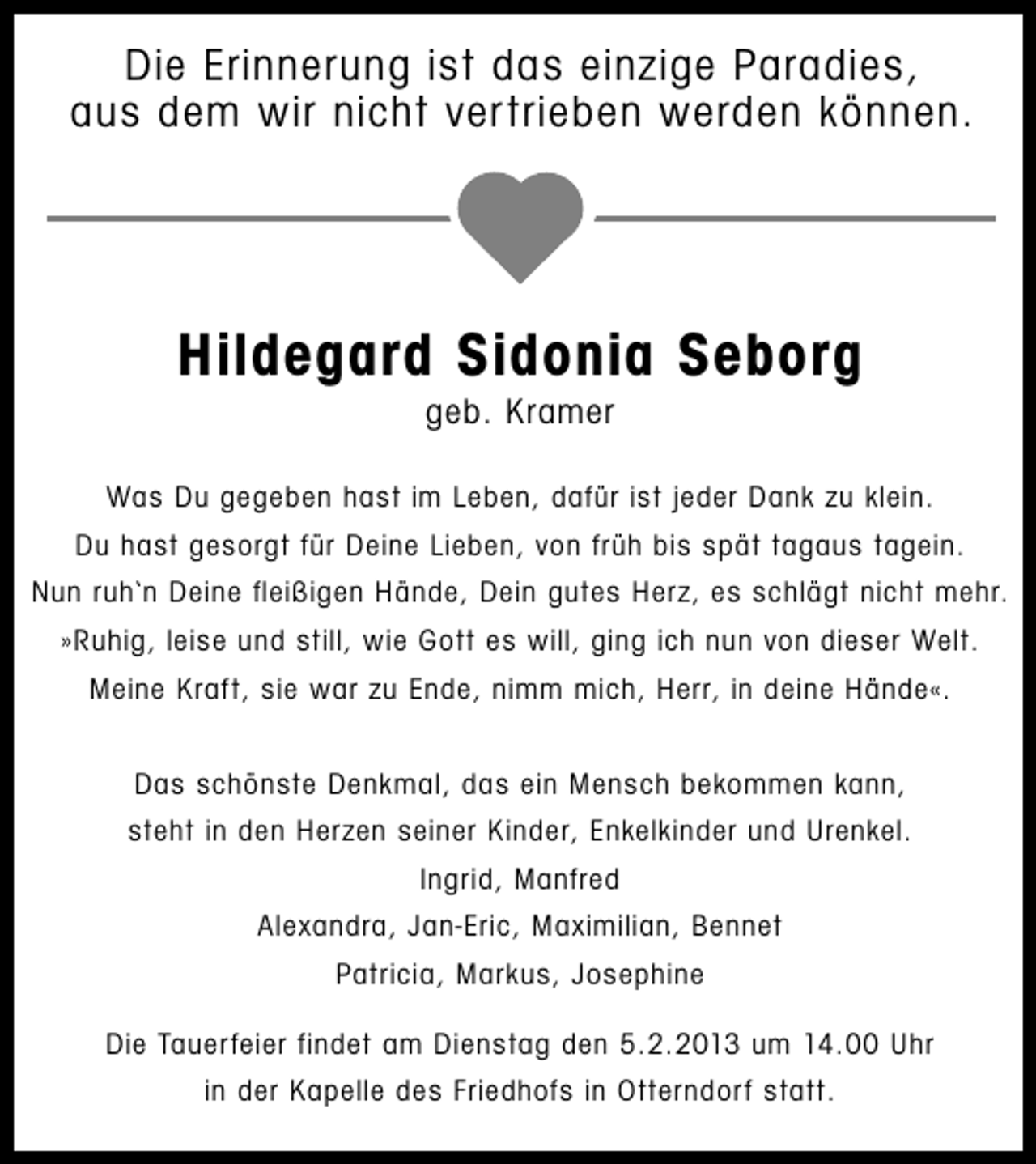 <p>Die Erinnerung ist das einzige Paradies,<br />aus dem wir nicht vertrieben werden können.</p><p>Hildegard Sidonia Seborg<br />geb. Kramer</p><p>Was Du gegeben hast im Leben, dafür ist jeder Dank zu klein.<br />Du hast gesorgt für Deine Lieben, von früh bis spät tagaus tagein.<br />Nun ruh‘n Deine fleißigen Hände, Dein gutes Herz, es schlägt nicht mehr.<br />»Ruhig, leise und still, wie Gott es will, ging ich nun von dieser Welt.<br />Meine Kraft, sie war zu Ende, nimm mich, Herr, in deine Hände«.<br />Das schönste Denkmal, das ein Mensch bekommen kann,<br />steht in den Herzen seiner Kinder, Enkelkinder und Urenkel.<br />Ingrid, Manfred<br />Alexandra, Jan-Eric, Maximilian, Bennet<br />Patricia, Markus, Josephine<br />Die Tauerfeier findet am Dienstag den 5.2.2013 um 14.00 Uhr<br />in der Kapelle des Friedhofs in Otterndorf statt.</p>