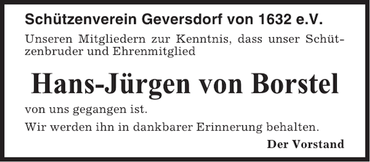 <p>Schützenverein Geversdorf von 1632 e.V.<br />Unseren Mitgliedern zur Kenntnis, dass unser Schützenbruder und Ehrenmitglied</p><p>Hans-Jürgen von Borstel<br />von uns gegangen ist.<br />Wir werden ihn in dankbarer Erinnerung behalten.<br />Der Vorstand</p>