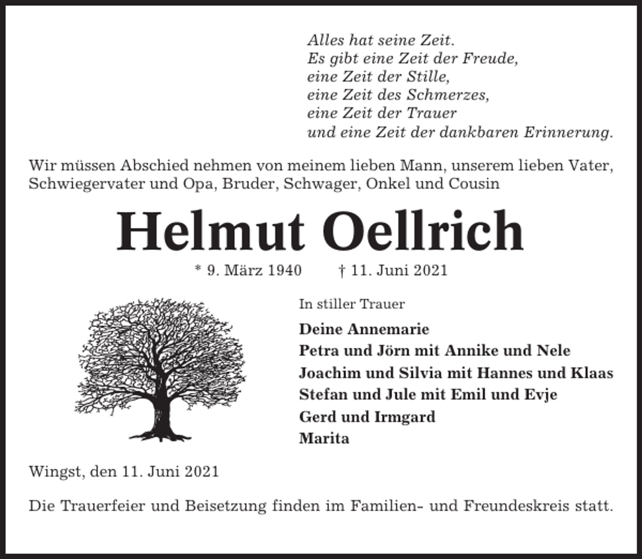 <p>Alles hat seine Zeit.<br />Es gibt eine Zeit der Freude,<br />eine Zeit der Stille,<br />eine Zeit des Schmerzes,<br />eine Zeit der Trauer<br />und eine Zeit der dankbaren Erinnerung.<br />Wir müssen Abschied nehmen von meinem lieben Mann, unserem lieben Vater,<br />Schwiegervater und Opa, Bruder, Schwager, Onkel und Cousin</p><p>Helmut Oellrich<br />* 9. März 1940</p><p>† 11. Juni 2021</p><p>In stiller Trauer</p><p>Deine Annemarie<br />Petra und Jörn mit Annike und Nele<br />Joachim und Silvia mit Hannes und Klaas<br />Stefan und Jule mit Emil und Evje<br />Gerd und Irmgard<br />Marita<br />Wingst, den 11. Juni 2021<br />Die Trauerfeier und Beisetzung finden im Familien- und Freundeskreis statt.</p>