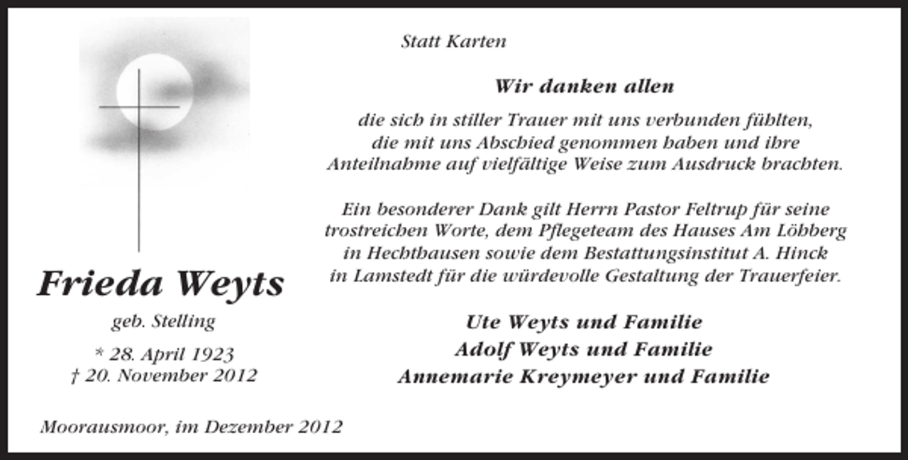 <p>Statt Karten</p><p>Wir danken allen<br />die sich in stiller Trauer mit uns verbunden fühlten,<br />die mit uns Abschied genommen haben und ihre<br />Anteilnahme auf vielfältige Weise zum Ausdruck brachten.</p><p>Frieda Weyts</p><p>Ein besonderer Dank gilt Herrn Pastor Feltrup für seine<br />trostreichen Worte, dem Pflegeteam des Hauses Am Löhberg<br />in Hechthausen sowie dem Bestattungsinstitut A. Hinck<br />in Lamstedt für die würdevolle Gestaltung der Trauerfeier.</p><p>geb. Stelling<br />* 28. April 1923<br />† 20. November 2012<br />Moorausmoor, im Dezember 2012</p><p>Ute Weyts und Familie<br />Adolf Weyts und Familie<br />Annemarie Kreymeyer und Familie</p>