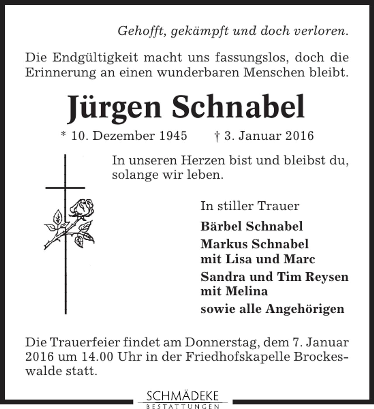 <p>Gehofft, gekämpft und doch verloren.<br />Die Endgültigkeit macht uns fassungslos, doch die<br />Erinnerung an einen wunderbaren Menschen bleibt.</p><p>Jürgen Schnabel<br />* 10. Dezember 1945</p><p>† 3. Januar 2016</p><p>In unseren Herzen bist und bleibst du,<br />solange wir leben.<br />In stiller Trauer<br />Bärbel Schnabel<br />Markus Schnabel<br />mit Lisa und Marc<br />Sandra und Tim Reysen<br />mit Melina<br />sowie alle Angehörigen<br />Die Trauerfeier findet am Donnerstag, dem 7. Januar<br />2016 um 14.00 Uhr in der Friedhofskapelle Brockeswalde statt.</p>