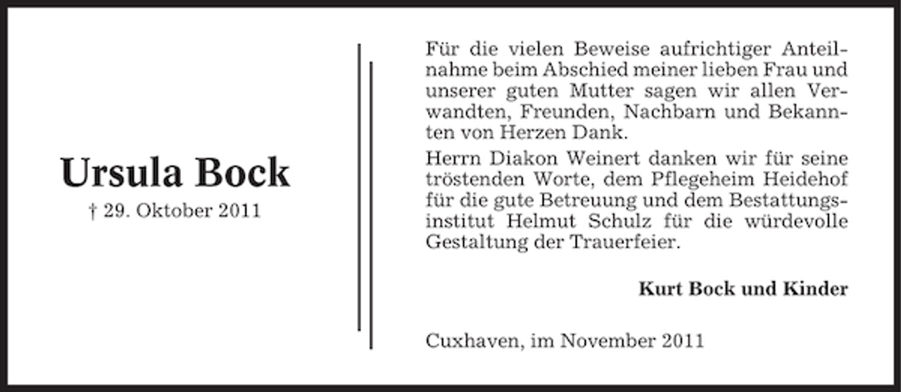 <p>Ursula Bock<br />† 29. Oktober 2011</p><p>Für die vielen Beweise aufrichtiger Anteilnahme beim Abschied meiner lieben Frau und<br />unserer guten Mutter sagen wir allen Verwandten, Freunden, Nachbarn und Bekannten von Herzen Dank.<br />Herrn Diakon Weinert danken wir für seine<br />tröstenden Worte, dem Pflegeheim Heidehof<br />für die gute Betreuung und dem Bestattungsinstitut Helmut Schulz für die würdevolle<br />Gestaltung der Trauerfeier.<br />Kurt Bock und Kinder<br />Cuxhaven, im November 2011</p>