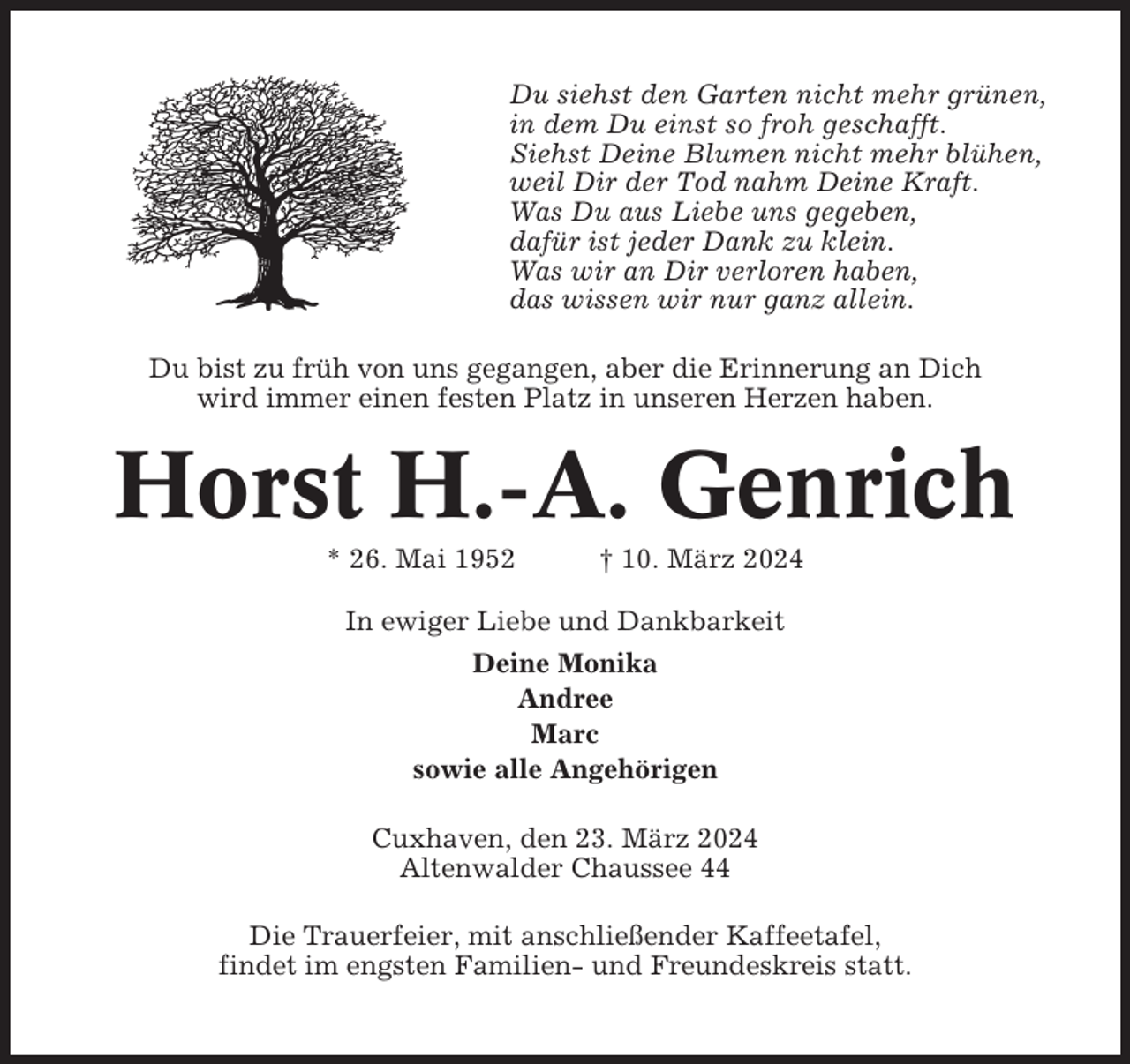 <p>Du siehst den Garten nicht mehr grünen,<br />in dem Du einst so froh geschafft.<br />Siehst Deine Blumen nicht mehr blühen,<br />weil Dir der Tod nahm Deine Kraft.<br />Was Du aus Liebe uns gegeben,<br />dafür ist jeder Dank zu klein.<br />Was wir an Dir verloren haben,<br />das wissen wir nur ganz allein.<br />Du bist zu früh von uns gegangen, aber die Erinnerung an Dich<br />wird immer einen festen Platz in unseren Herzen haben.</p><p>Horst H.-A. Genrich<br />* 26. Mai 1952</p><p>† 10. März 2024</p><p>In ewiger Liebe und Dankbarkeit<br />Deine Monika<br />Andree<br />Marc<br />sowie alle Angehörigen<br />Cuxhaven, den 23. März 2024<br />Altenwalder Chaussee 44<br />Die Trauerfeier, mit anschließender Kaffeetafel,<br />findet im engsten Familien- und Freundeskreis statt.</p>