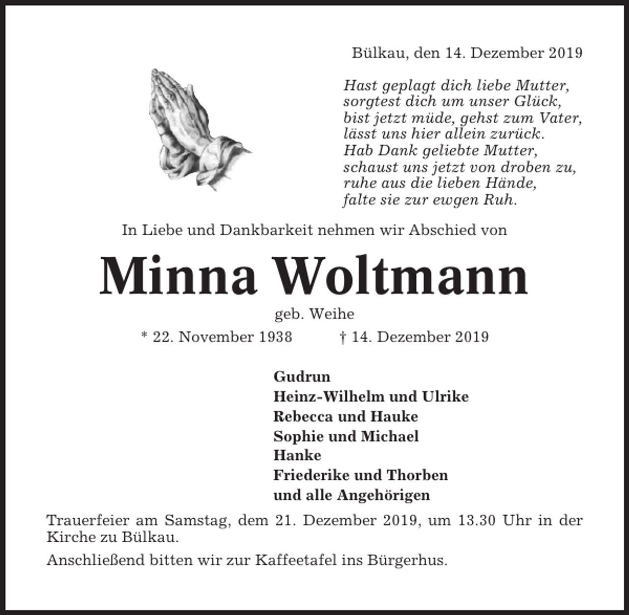 <p>Bülkau, den 14. Dezember 2019<br />Hast geplagt dich liebe Mutter,<br />sorgtest dich um unser Glück,<br />bist jetzt müde, gehst zum Vater,<br />lässt uns hier allein zurück.<br />Hab Dank geliebte Mutter,<br />schaust uns jetzt von droben zu,<br />ruhe aus die lieben Hände,<br />falte sie zur ewgen Ruh.<br />In Liebe und Dankbarkeit nehmen wir Abschied von</p><p>Minna Woltmann<br />geb. Weihe<br />* 22. November 1938<br />† 14. Dezember 2019<br />Gudrun<br />Heinz-Wilhelm und Ulrike<br />Rebecca und Hauke<br />Sophie und Michael<br />Hanke<br />Friederike und Thorben<br />und alle Angehörigen<br />Trauerfeier am Samstag, dem 21. Dezember 2019, um 13.30 Uhr in der<br />Kirche zu Bülkau.<br />Anschließend bitten wir zur Kaffeetafel ins Bürgerhus.</p>