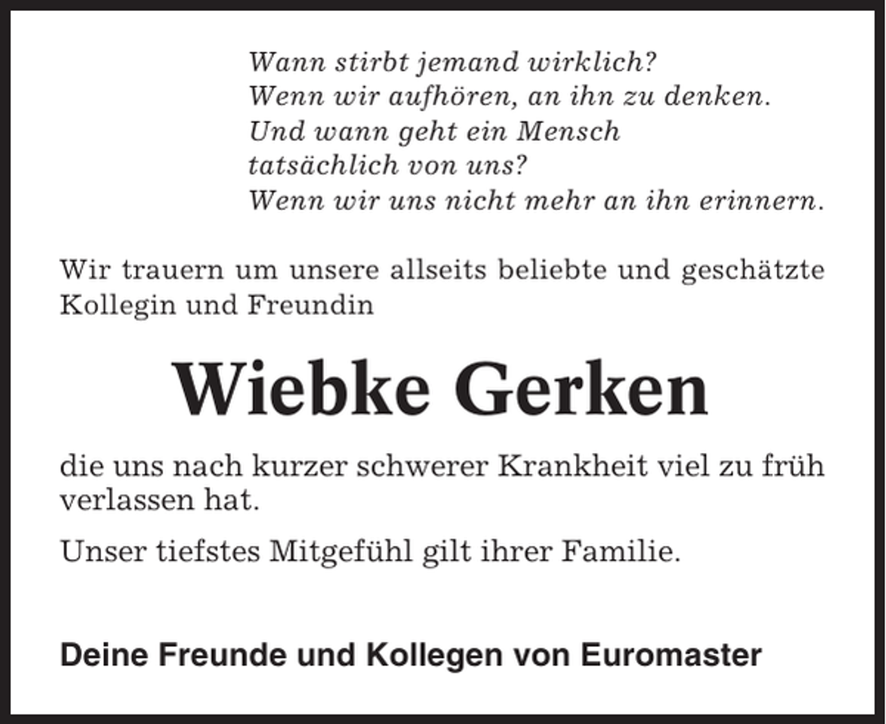 <p>Wann stirbt jemand wirklich?<br />Wenn wir aufhören, an ihn zu denken.<br />Und wann geht ein Mensch<br />tatsächlich von uns?<br />Wenn wir uns nicht mehr an ihn erinnern.<br />Wir trauern um unsere allseits beliebte und geschätzte<br />Kollegin und Freundin</p><p>Wiebke Gerken<br />die uns nach kurzer schwerer Krankheit viel zu früh<br />verlassen hat.<br />Unser tiefstes Mitgefühl gilt ihrer Familie.</p><p>Deine Freunde und Kollegen von Euromaster</p>