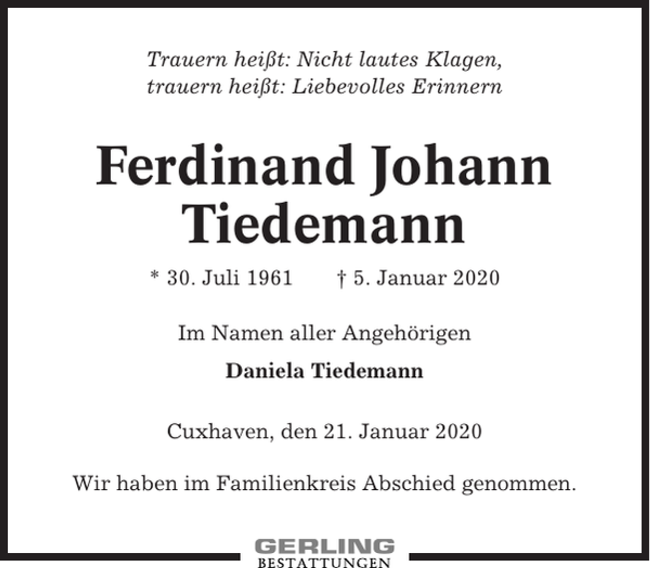 <p>Trauern heißt: Nicht lautes Klagen,<br />trauern heißt: Liebevolles Erinnern</p><p>Ferdinand Johann<br />Tiedemann<br />* 30. Juli 1961</p><p>† 5. Januar 2020</p><p>Im Namen aller Angehörigen<br />Daniela Tiedemann<br />Cuxhaven, den 21. Januar 2020<br />Wir haben im Familienkreis Abschied genommen.</p>