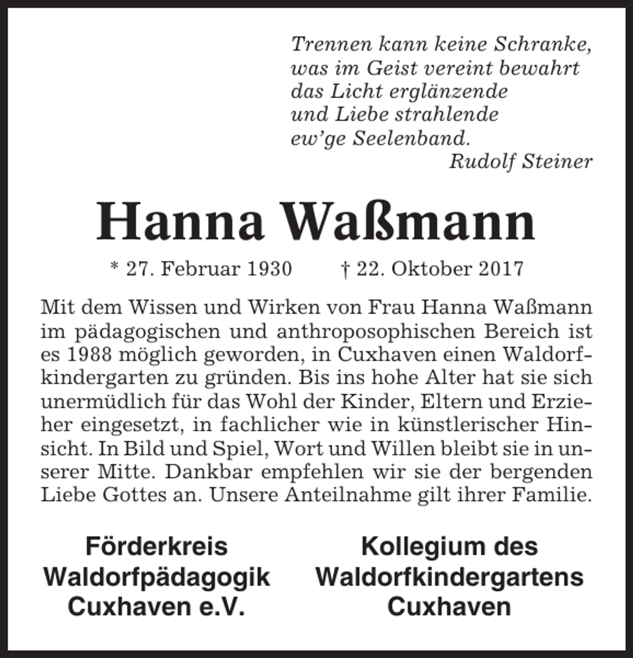 <p>Trennen kann keine Schranke,<br />was im Geist vereint bewahrt<br />das Licht erglänzende<br />und Liebe strahlende<br />ew’ge Seelenband.<br />Rudolf Steiner</p><p>Hanna Waßmann<br />* 27. Februar 1930</p><p>† 22. Oktober 2017</p><p>Mit dem Wissen und Wirken von Frau Hanna Waßmann<br />im pädagogischen und anthroposophischen Bereich ist<br />es 1988 möglich geworden, in Cuxhaven einen Waldorfkindergarten zu gründen. Bis ins hohe Alter hat sie sich<br />unermüdlich für das Wohl der Kinder, Eltern und Erzieher eingesetzt, in fachlicher wie in künstlerischer Hinsicht. In Bild und Spiel, Wort und Willen bleibt sie in unserer Mitte. Dankbar empfehlen wir sie der bergenden<br />Liebe Gottes an. Unsere Anteilnahme gilt ihrer Familie.</p><p>Förderkreis<br />Waldorfpädagogik<br />Cuxhaven e.V.</p><p>Kollegium des<br />Waldorfkindergartens<br />Cuxhaven</p>