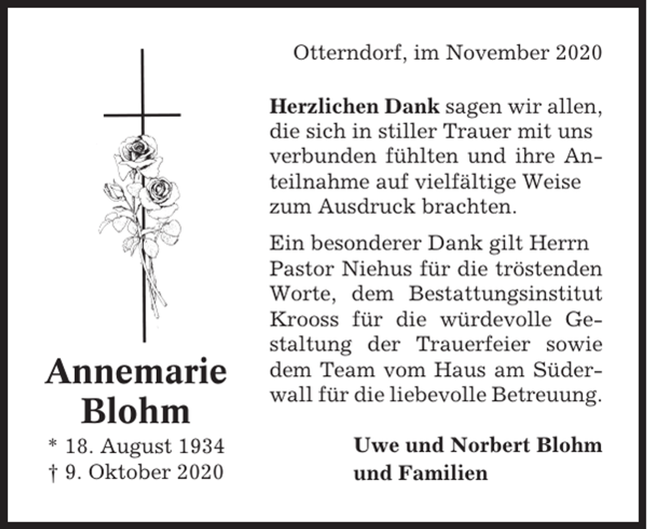 <p>Otterndorf, im November 2020<br />Herzlichen Dank sagen wir allen,<br />die sich in stiller Trauer mit uns<br />verbunden fühlten und ihre Anteilnahme auf vielfältige Weise<br />zum Ausdruck brachten.</p><p>Annemarie<br />Blohm<br />* 18. August 1934<br />† 9. Oktober 2020</p><p>Ein besonderer Dank gilt Herrn<br />Pastor Niehus für die tröstenden<br />Worte, dem Bestattungsinstitut<br />Krooss für die würdevolle Gestaltung der Trauerfeier sowie<br />dem Team vom Haus am Süderwall für die liebevolle Betreuung.<br />Uwe und Norbert Blohm<br />und Familien</p>