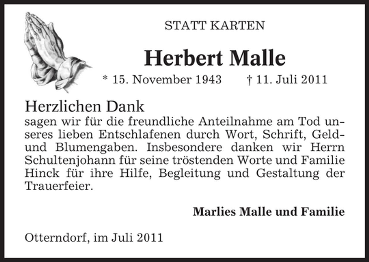 <p>STATT KARTEN</p><p>Herbert Malle<br />* 15. November 1943</p><p>† 11. Juli 2011</p><p>Herzlichen Dank<br />sagen wir für die freundliche Anteilnahme am Tod unseres lieben Entschlafenen durch Wort, Schrift, Geldund Blumengaben. Insbesondere danken wir Herrn<br />Schultenjohann für seine tröstenden Worte und Familie<br />Hinck für ihre Hilfe, Begleitung und Gestaltung der<br />Trauerfeier.<br />Marlies Malle und Familie<br />Otterndorf, im Juli 2011</p>
